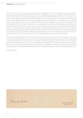 | 100
Photographie | Sammlung Fleischmann
Auf der Suche nach neuer Inspiration und entsprechend angezogen von der postrevolutionären Aufbruchstim-
mung Mexikos, verliess Edward Weston im Juli 1923 Los Angeles und zog nach Tacubaya, einen östlichen Vor-
ort von Mexiko-Stadt. Der Ortswechsel hatte den gewünschten Effekt. Weston war sofort vom dortigen Licht
und der Kultur begeistert. Als er ein paar Monate später, am 22. November 1923, zusammen mit Tina Modotti,
seinem Sohn Chandler und Freunden zu einem Tagesexkurs nach Teotihuacán im zentralen Hochland Mexikos
reiste, ausgestattet “mit drei Kameras, gutem Essen und ausreichend Wein”, wie er in seinem Tagebuch fest-
hielt (Weston, 1961, S. 33), blieb ihm am Ende zu seiner eigenen Frustration nicht viel Tageslicht zum Photogra-
phieren. Und so hielt er die Pyramide der Sonne in der Abenddämmerung dieses Novembertages fest. Weston
wusste zum Glück das schwindende Licht und dessen kontrastgebende Eigenschaften für sich zu nutzen und
arbeitete damit die Kontur und Massivität der Pyramide verstärkend heraus. Dazu platzierte er diese zusätzlich
noch dezentral aber formatfüllend im Bildrahmen. Die starken Formen vermitteln einen geradezu minimalisti-
schen Eindruck, denn sie spielen bewusst mit den modernistischen Ausdrucksmitteln ihrer Zeit.
Diese richtungsweisende Erfahrung in Teotihuacán und die daraus resultierende Photographie, zusammen
mit anderen in dieser Zeit entstandenen Arbeiten, hat Westons photographische Praxis wesentlich beeinflusst
und sollte spätestens bei seiner Rückkehr nach Kalifornien Photographiegeschichte schreiben. Von Anfang an
gehört Pyramide del sol aber auch zu den begehrtesten Photographien, die Weston in Mexiko produziert hat.
Schon auf der ersten Ausstellung (1924) seiner mexikanischen Arbeiten gehörte die Aufnahme Pyramide del sol
zu den wenigen verkauften Photographien. Der hier vorliegende Abzug ist ein seltener „Vintage Platinum Print“.
Daniel Blochwitz
 