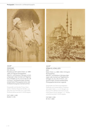 | 10
Photographie | Historische- und Reisephotographie
1618*
ZANGAKI
(XIX-XX), et al.
Portraits aus dem nahen Osten, ca. 1880-
1900. 23 Original-Photographien.
Albumin- und Kollodium-Abzüge zumeist
aufgezogen odwe montiert auf Trägerkar-
tons. Vintages. Ca. 9 x 13,5 cm bis 22 x 28
cm (Hoch- und Querformate). Zumeist
einbelichteter Photographenname, teils
mit Bezeichnung bzw. Inventarnummer.
Dargestellt sind Händler, Friseur, Kara-
wanen, Arbeiter, fliegende Händler, u.v.a.
Darunter auch Portraits von Luigi Fiorillo. -
Professionell konserviert in Sichtmappen.
CHF 1 000 / 1 400
(€ 830 / 1 170)
1619*
SÉBAH & JOAILLIER
(XIX)
Naher Osten, ca. 1880-1900. 19 Original-
Photographien.
Albumin- und Kollodium-Abzüge aufge-
zogen oder montiert auf Trägerkartons.
Vintages. Ca. 25 x 20 cm (Hoch- und
Querformate). Zumeist einbelichteter
Photographenname bzw. Legende.
Dargestellt sind Sehenswürdigkeiten,
Gebäude und Landschaften in Istanbul,
Jerusalem, Kairo, u. v. a. Im Übrigen von
Francis Frith, Wilhelm Hammerschmidt,
Frank Mason Good, Zangaki, u. a. - Profes-
sionell konserviert in Sichtmappen.
CHF 900 / 1 300
(€ 750 / 1 080)
 