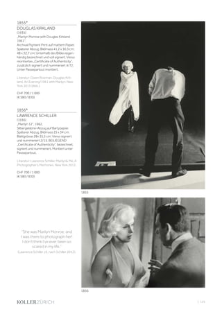 | 125
1855*
DOUGLAS KIRKLAND
(1935)
„Marilyn Monroe with Douglas Kirkland
1961“.
Archival Pigment Print auf mattem Papier.
Späterer Abzug. Bildmass 41,2 x 30,3 cm;
48 x 32,7 cm. Unterhalb des Bildes eigen-
händig bezeichnet und voll signiert. Verso
montiertes „Certificate of Authenticity“,
zusätzlich signiert und nummeriert 4/72.
Unter Passepartout montiert.
Literatur: Owen Roizman. Douglas Kirk-
land. An Evening/1961 with Marilyn. New
York 2015 (Abb.).
CHF 700 / 1 000
(€ 580 / 830)
1856*
LAWRENCE SCHILLER
(1936)
„Marilyn 12“, 1962.
Silbergelatine-Abzug auf Bartypapier.
Späterer Abzug. Bildmass 25 x 34 cm;
Blattgrösse 28x 35,5 cm. Verso signiert
und nummeriert 2/15. BEILIEGEND
„Certificate of Authenticity“, bezeichnet,
signiert und nummeriert. Montiert unter
Passepartout.
Literatur: Lawrence Schiller. Marilyn Me. A
Photographer‘s Memories. New York 2012.
CHF 700 / 1 000
(€ 580 / 830)
“She was Marilyn Monroe, and
I was there to photograph her!
I don’t think I’ve ever been so
scared in my life.”
(Lawrence Schiller zit. nach Schiller 2012).
1855
1856
 