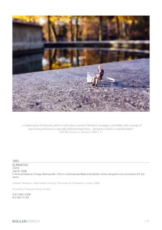 | 141
1895
SLINKACHU
(1979)
„Plan B“, 2008.
C-Print auf Diabond. Vintage. Bildmass 80 x 120 cm. Unterhalb des Bildes links betitelt, rechts voll signiert und nummeriert 2/3. Ge-
rahmt.
Literatur: Slinkachu. Little People in the City. The street art of Slinkachu. London, 2008.
Provenienz: Privatsammlung, Schweiz.
CHF 3 000 / 5 000
(€ 2 500 / 4 170)
„...in placing his miniatures within a real urban context Slinkachu engages, inevitably, with a range of
secondary and socio-culturally defined responses... Slinkachu‘s [art] is sophisticated.“
(Self, Will, Vorwort, in: Slinkachu 2008, S. 7).
 