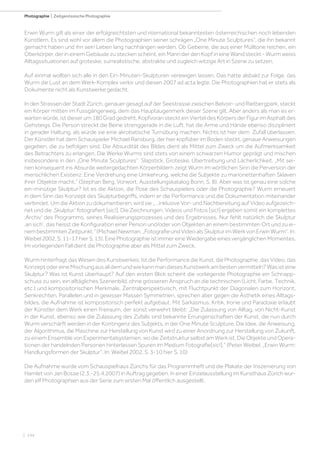 | 144
Photographie | Zeitgenössische Photographie
Erwin Wurm gilt als einer der erfolgreichtsten und nternational bekanntesten österreichischen noch lebenden
Künstlern. Es sind wohl vor allem die Photographien seiner schrägen „One Minute Sculptures“, die ihn bekannt
gemacht haben und ihn sein Leben lang nachhängen werden. Ob Gebeine, die aus einer Mülltone reichen, ein
Oberkörper, der in einem Gebäude zu stecken scheint, ein Mann der den Kopf in eine Wand steckt - Wurm weiss
Alltagssituationen auf groteske, surrealistische, abstrakte und zugleich witzige Art in Szene zu setzen.
Auf einmal wollten sich alle in den Ein-Minuten-Skulpturen verewigen lassen. Das hatte alsbald zur Folge, das
Wurm die Lust an dem Werk-Komplex verlor und diesen 2007 ad acta legte. Die Photographien hat er stets als
Dokumente nicht als Kunstwerke gedacht.
In den Strassen der Stadt Zürich, genauer gesagt auf der Seestrasse zwischen Belvoir- und Rietbergpark, steckt
ein Körper mitten im Fussgängerweg, dem das Hauptaugenmerk dieser Szene gilt. Aber anders als man es er-
warten würde, ist dieser um 180 Grad gedreht, Kopfvoran steckt ein Viertel des Körpers der Figur im Asphalt des
Gehsteigs. Die Person streckt die Beine strenggerade in die Luft, hat die Arme und Hände ebenso diszipliniert
in gerader Haltung, als würde sie eine akrobatische Turnübung machen. Nichts ist hier dem Zufall überlassen.
Der Künstler hat dem Schauspieler Michael Ransburg, der hier kopfüber im Boden steckt, genaue Anweisungen
gegeben, die zu befolgen sind. Die Absurdität des Bildes dient als Mittel zum Zweck um die Aufmerksamkeit
des Betrachters zu erlangen. Die Werke Wurms sind stets von einem schwarzen Humor geprägt und mischen
insbesondere in den „One Minute Sculptures“ Slapstick, Groteske, Übertreibung und Lächerlichkeit. „Mit sei-
nen konsequent ins Absurde weitergedachten Körperbildern zeigt Wurm im wörtlichen Sinn die Perversion der
menschlichen Existenz: Eine Verdrehung eine Umkehrung, welche die Subjekte zu marionettenhaften Sklaven
ihrer Objekte macht.“ (Stephan Berg, Vorwort, Ausstellungskatalog Bonn, S. 8). Aber was ist genau eine solche
ein-minütige Skulptur? Ist es die Aktion, die Pose des Schauspielers oder die Photographie? Wurm erneuert
in dem Sinn das Konzept des Skulpturbegriffs, indem er die Performance und die Dokumentation miteinander
verbindet. Um die Aktion zu dokumentieren, wird sie „…inklusive Vor- und Nachbereitung auf Video aufgezeich-
net und die ‚Skulptur‘ fotografiert [sic!]. Die Zeichnungen, Videos und Fotos [sic!] ergeben somit ein komplettes
‚Archiv‘ des Programms, seines Realisierungsprozesses und des Ergebnisses. Nur fehlt natürlich die Skulptur
‚an sich‘, das heisst die Konfiguration einer Person und/oder von Objekten an einem bestimmten Ort und zu ei-
nembestimmtenZeitpunkt.“(MichaelNewman.„FotografieundVideoalsSkulpturimWerkvonErwinWurm“.In:
Weibel2002,S.11-17hierS.13).EinePhotographieistimmereineWiedergabeeinesvergänglichenMomentes.
Im vorliegenden Fall dient die Photographie aber als Mittel zum Zweck.
Wurm hinterfragt das Wesen des Kunstwerkes: Ist die Performance die Kunst, die Photographie, das Video, das
KonzeptodereineMischungausalldemundwiekannmandiesesKunstwerkambestenvermitteln?Wasisteine
Skulptur? Was ist Kunst überhaupt? Auf den ersten Blick scheint die vorliegende Photographie ein Schnapp-
schuss zu sein, ein alltägliches Szenenbild, ohne grösseren Anspruch an die technischen (Licht, Farbe, Technik,
etc.) und kompositorischen Merkmale. Zentralperspektivisch, mit Fluchtpunkt der Diagonalen zum Horizont,
Senkrechten, Parallelen und in gewisser Massen Symmetrien, sprechen aber gegen die Ästhetik eines Alltags-
bildes, die Aufnahme ist kompositorisch perfekt aufgebaut. Mit Sarkasmus, Kritik, Ironie und Paradoxie erlaubt
der Künstler dem Werk einen Freiraum, der sonst verwehrt bleibt: „Die Zulassung von Alltag, von Nicht-Kunst
in der Kunst, ebenso wie die Zulassung des Zufalls sind bekannte Errungenschaften der Kunst, die nun durch
Wurm verschärft werden in der Kontingenz des Subjekts, in der One Minute Sculpture. Die Idee, die Anweisung,
der Algorithmus, die Maschine zur Herstellung von Kunst wird zu einer Anordnung zur Herstellung von Zukunft,
zu einem Ensemble von Experimentalsystemen, wo die Zeitstruktur selbst am Werk ist. Die Objekte und Opera-
tionen der handelnden Personen hinterlassen Spuren im Medium Fotografie[sic!].“ (Peter Weibel. „Erwin Wurm:
Handlungsformen der Skulptur“. In: Weibel 2002, S. 3-10 hier S. 10)
Die Aufnahme wurde vom Schauspielhaus Zürichs für das Programmheft und die Plakate der Inszenierung von
Hamlet von Jan Bosse (2.3.-25.4.2007) in Auftrag gegeben. In einer Einzelausstellung im Kunsthaus Zürich wur-
den elf Photographien aus der Serie zum ersten Mal öffentlich ausgestellt.
 