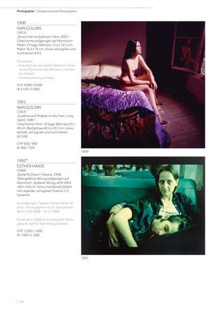 | 148
Photographie | Zeitgenössische Photographie
1900
NAN GOLDIN
(1953)
„Nina in the my bedroom, Paris, 2001“.
Cibachrome aufgezogen auf Aluminium-
Platte. Vintage. Bildmass 72,2 x 72,5 cm;
Platte 76,5 x 76 cm. Verso voll signiert und
nummeriert 4/15.
Provenienz:
- Erworben bei der Galerie Bärtschi-Genè-
ve (auf Rückseite des Rahmens montier-
tes Etikett).
- Privatsammlung Schweiz.
CHF 4 000 / 6 000
(€ 3 330 / 5 000)
1901
NAN GOLDIN
(1953)
„Suzanne and Philippe on the Train. Long
Island, 1985“.
Cibachrome-Print. Vintage. Bildmass 33 x
49 cm; Blattgrösse 40,5 x 50,7 cm. Verso
betitelt, voll signiert und nummeriert
82/100.
CHF 600 / 900
(€ 500 / 750)
1902*
ESTHER HAASE
(1966)
„Butterfly Dress“, Havana, 1998.
Silbergelatine-Abzug aufgezogen auf
Aluminium. Späterer Abzug, wohl 2005.
180 x 120 cm. Verso montiertes Etikett
mit Legende, voll signiert. Edition 1/3.
Gerahmt.
Ausstellungen: Galerie Camera Work. Fa-
shion. Photographien aus 9 Jahrzehnten.
Berlin, 20.9.2008 - 15.11.2008.
Provenienz: 2008 bei Camerawork, Berlin
gekauft. Seither Sammlung, Schweiz.
CHF 1 200 / 1 800
(€ 1 000 / 1 500)
1901
1900
 