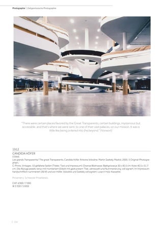 | 154
Photographie | Zeitgenössische Photographie
1912
CANDIDA HÖFER
(1944)
Les grands Transparents/ The great Transparents. Candida Höfer, Antoine Volodine, Martin Szekely. Madrid, 2005. 5 Original-Photogra-
phien.
C-Prints. Vintages. 10 gefaltete Seiten (Titelei, Text und Impressum). Diverse Bildmasse; Blattgrösse je 30 x 40,5 cm; Kiste 40,5 x 51,7
cm. Die Abzüge jeweils verso mit montiertem Etikett mit gedrucktem Titel, Jahreszahl und Nummerierung, voll signiert. Im Impressum
handschriftlich nummeriert 28/45 und von Höfer, Volodine und Szekely voll signiert. Lose in Holz-Kassette.
Provenienz: Schweizer Privatbesitz.
CHF 4 000 / 7 000
(€ 3 330 / 5 830)
There were certain places favored by the Great Transparents, certain buildings, mysterious but
accessible, and that's where we were sent, to one of their vast palaces, on our mission. It was a
little like being ordered into the beyond. (Vorwort)
 