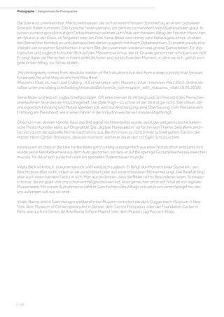 | 156
Photographie | Zeitgenössische Photographie
Die Szene ist unverkennbar: Menschenmassen, die sich an einem heissen Sommertag an einem populären
Strand in Italien tummeln. Das typische Ferienszenario, vor dem es so manchem Individualreisenden graut. In
seinen zumeist grossformatigen Farbaufnahmen widmet sich Vitali dem banalen Alltag der Freizeit: Menschen
am Strand, in der Disko, im Skigebiet oder am Pool. Seine Bilder sind immer sehr hell ausgeleuchtet, strahlen
den Betrachter förmlich an und überrauschen diesen zugleich mit ihrem Detailreichtum. Er erzählt jeweils eine
Vielzahl von einzelnen Geschichten in einem Bild, die zusammen wiederum das grosse Ganze bilden. Ein dys-
topischer und zugleich kritischer Blick auf den Massentourismus, der im Grunde genommen erholsam sein soll.
Er zeigt dabei die Menschen in ihrem verletzlichsten und schutzlosesten Moment, in dem sie sich, gelöst vom
gewohnten Alltag, zur Schau stellen.
„My photography comes from absolute matter-of-fact situations but also from a deep curiosity that I posses
for people, for what they do and how they think.“
(Massimo Vitali, zit. nach Joel Colberg. „A Conversation with Massimo Vitali“. Interview. März 2010. Online ab-
rufbar unter jmcolberg.com/weblog/extended/archives/a_conversation_with_massimo_vitali (18.05.2018).
Seine Bilder sind jedoch zugleich tiefgründiger. Oft erkennen wir im Hintergrund/ am Horizont des Menschen
überlaufenen Strandes ein Industriegebiet. Die Idylle trügt – so schön ist der Strand gar nicht. Der Urlaub, der
uns eigentlich Erholung und Musse spenden soll, wird zur Anstrengung, eine Überbauung, zum Massenevent.
Erholung am Fliessband: wie in einer Fabrik/ in der Industrie werden wir massenabgefertigt.
Obschon man denken könnte, dass das Bild digital nachbearbeitet wurde, setzt der zeitgenössische italieni-
sche Photo-Künstler stets auf Originalität. Die „digitale Manipulation“ ist für ihn kein Thema. Sein Werk zeich-
net sich durch die spezielle Momentaufnahme aus. Bei ihm muss es nicht immer schnell gehen. Ganz in der
Manier, Henri Cartier-Bressons „desicive moment“ wartet er, bis er den richtigen Schuss erzielt.
Interessant ist, dass er die Idee für die Bilder ganz zufällig und eigentlich aus einer Notsituation entstand. Ihm
wurde seine Kleinbildkamera aus dem Auto gestohlen, so dass er auf die sperrige Grossbildkamera ausweichen
musste, für die er sich zunächst noch ein spezielles Podest bauen musste.
Vitalis Blick ist kritisch, dokumentarisch und realistisch zugleich. Er fängt den Moment einer Szene ein, ver-
fälscht diese aber nicht, indem er sie verschönert oder aus einem besseren Blickwinkel zeigt. Die Realität birgt
aber auch einen banalen Faktor in sich. Man würde denken, dass die Bilder nichts Besonderes seien, Schnapp-
schüsse, die ein jeder von uns schon einmal geschossen hat. Aber genau hier setzt sich Vital ab von digitaler
Massenware. Mit seinen Aufnahmen erzählt er Geschichten des Alltags und setzt uns einen Spiegel hin, der
uns aufzeigen soll, wie wir sind.
Vitalis Werke sind in Sammlungen weltberühmter Museen vertreten wie dem Guggenheim Museum in New
York, dem Museum of Contemporary Art in Denver, dem Centre Pompidou oder der Foundation Cartier in
Paris, wie auch im Centro de Arte Reina Sofia in Madrid oder dem Museo Luigi Pecce in Prato.
 