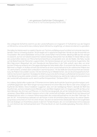 | 160
Photographie | Zeitgenössische Photographie
Die vorliegende Aufnahme stammt aus der Landschaftsserie von insgesamt 37 Aufnahmen aus der Gegend
umWinterthurundwurdefürdasLindberg-SpitalinWinterthurangefertigt,umdieseskünstlerischzugestalten.
Die idyllische Vedute weist nur spärlich Spuren von Technik und Bebauung auf und lässt sich ohne den beschrei-
benden Titel nur schwierig situieren. Struth begibt sich in agrarische Gegenden, fernab von der Anonymität von
Grosstädten. Wie seine Städtebilder sind auch die Landschaften menschenleer, allerdings fällt das hier weniger
ins Gewicht, da man sich abseits bewohnter Gebiete bewegt. Betrachtet man die Bilder im Detail, fällt auf, dass
die Landschaften ebenso von Menschenhand beeinflusst und gestaltet sind, wie die Städte. Die Natur wurde
auf die Bedürfnisse der Menschen zugeschnitten. Die Kamera bewegt sich auf menschlicher Augenhöhe. Der
Blick folgt einem Wegverlauf, der vom Standpunkt des Betrachters in die Tiefe verläuft, dann aber von einer
leichten Erhebung verdeckt wird. Die gegenüberliegende Seite bleibt offen. Es entsteht der Wunsch weiter ins
Bild hinein zu folgen. Im Aufbau erinnert die Aufnahme an eine Landschaftsansicht der realistischen Malerei des
19. Jahrhunderts, scheitert aber schliesslich in der Komposition: An die Stelle der Geschlossenheit der Darstel-
lung, die Malerei herzustellen wusste, tritt die Aufreihung von Bildelementen, wie sie die photographische Auf-
nahme mechanisch registriert. Nostalgische Anlehnung an eine die Kontingenz aufhebende Komposition muss
in der Betrachtung stets wieder scheitern, und die innere Dramatisierung, welche die malerische Komposition in
der Landschaft aufzuspüren sucht, weicht sanfter Entspanntheit. (Schwarz 2001, S. 12-13).
ImLindberg-Spitalsollteinjedemder37Krankenzimmer(daherdieAnzahlderSerie)eingrossformatigesLand-
schaftbild gegenüber dem Bett hängen korrespondierend mit einem Bild einer Blume oder eines Zweiges am
Kopfende des Bettes. Diese Installation suggeriert, dass sich der bettlägerige Patient, deshalb die Wahl des
Querformats, auf eine metaphorische Wanderung in die Bilder begeben kann. Im Gegenzug trifft der Besucher
beim Betreten des Zimmers auf Pflanzen, im Hochformat dargestellt, die auf die Verletzlichkeit des Patienten
verweisen. Diese Bilder sind aber meistens schon in der Landschaft enthalten, weshalb Struth hier bewusst auf
Detailaufnahmen setzt. In unserem Fall korrespondiert die Landschaftsaufnahme mit dem Bild Feld roter Tul-
pen, Nr. 29. Im Krankenhaus befindet sich der Körper in einer Art erhöhtem Alarmzustand. Aus dieser Überle-
gung heraus entschied ich mich für einen Ansatz, bei dem ein bestimmtes Detail jeder Blume hervorgehoben
wird, als Analogie zum Krankheitszustand, in dem ein Teil des Körpers, der uns normalerweise nicht so bewusst
ist, zum Zentrum der Aufmerksamkeit wird. (Thomas Struth zit. nach Ausstellungskatalog, München, 2010, S.
200)
...ein gewisses Gefühl der Ortlosigkeit....
(Thomas Struth zit. nach Ausstellungskatalog München 2010)
 