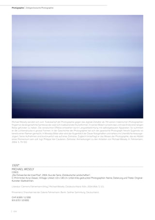 | 164
Photographie | Zeitgenössische Photographie
1926*
MICHAEL WESELY
(1963)
„Die Ostsee bei der Insel Poel“, 2004. Aus der Serie „Ostdeutsche Landschaften“.
C-Print hinter Acryl, Diasec. Vintage. Unikat 110 x 140 cm. Unten links gedruckter Photographen-Name, Datierung und Titelei. Original-
Künstler-Stahlrahmen.
Literatur: Clemens Fahnemann (Hrsg.) Michael Wesely. Ostdeutschland. Köln, 2004 (Abb. S. 51).
Provenienz: Erworben bei der Galerie Fahnemann, Berlin. Seither Sammlung, Deutschland.
CHF 8 000 / 12 000
(€ 6 670 / 10 000)
Michael Wesely wendet sich vom Todeskampf der Photographie gegen das digitale Zeitalter ab. Mit seinen malerischen Photographien
fingierterdielangersehnteSymbiosederzweisichrivalisierendenKunstformen.InseinenBildernscheintdasLichtdasEndeeinerlangen
Reise gefunden zu haben. Die verwischten Effekte entstehen durch Langzeitbelichtung mit selbstgebauten Apparaten. So summiert
er die Lichteindrücke in grosse Formen. In der Geschichte der Photographie hat sich der japanische Photograph Hiroshi Sugimoto so
bereits einen Namen gemacht. In Weselys Bilder aber wird der Augenblick der Dauer festgehalten und nahezu ins Unendliche herausge-
zögert. Seine Aufnahmen sind kontinuerlich wie auf einer Zeitreise. Zugleich hinterfragt er das Wesen der Photographie, das ein Abbild
eines Momentum sein soll. (vgl. Philippe Van Cauteren. Zeitreise: Anmerkungen zu den Arbeiten von Michael Wesely. In: Fahnemann,
2004, S. 79-93)
 