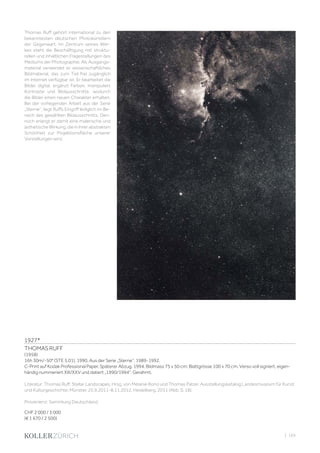 | 165
1927*
THOMAS RUFF
(1958)
16h 30m/-50° (STE 5.01), 1990. Aus der Serie „Sterne“, 1989-1992.
C-Print auf Kodak Professional Paper. Späterer Abzug, 1994. Bildmass 75 x 50 cm; Blattgrösse 100 x 70 cm. Verso voll signiert, eigen-
händig nummeriert XIII/XXV und datiert „1990/1994“. Gerahmt.
Literatur: Thomas Ruff. Stellar Landscapes. Hrsg. von Melanie Bono und Thomas Palzer. Ausstellungskatalog Landesmuseum für Kunst
und Kulturgeschichte, Münster. 25.9.2011-8.11.2012. Heidelberg, 2011 (Abb. S. 18).
Provenienz: Sammlung Deutschland.
CHF 2 000 / 3 000
(€ 1 670 / 2 500)
Thomas Ruff gehört international zu den
bekanntesten deutschen Photokünstlern
der Gegenwart. Im Zentrum seines Wer-
kes steht die Beschäftigung mit struktu-
rellen und inhaltlichen Fragestellungen des
Mediums der Photographie. Als Ausgangs-
material verwendet er wissenschaftliches
Bildmaterial, das zum Teil frei zugänglich
im Internet verfügbar ist. Er bearbeitet die
Bilder digital, ergänzt Farben, manipuliert
Kontraste und Bildausschnitte, wodurch
die Bilder einen neuen Charakter erhalten.
Bei der vorliegenden Arbeit aus der Serie
„Sterne“, liegt Ruffs Eingriff lediglich im Be-
reich des gewählten Bildausschnitts. Den-
noch erlangt er damit eine malerische und
ästhetische Wirkung, die in ihrer abstrakten
Schönheit zur Projektionsfläche unserer
Vorstellungen wird.
 