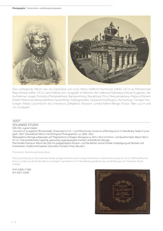 | 16
Photographie | Historische- und Reisephotographie
1632*
SOLANKEE STUDIO
(XIX-XX), zugeschrieben
„Souvenir of Junagadha“ [Rückentitel]/ „Presented to H. E.- Lord NHorthcote, Governor of Bombay, by H. H. Rasulkhánji, Naáb of Juná-
gadh, 1901“ [Deckeltitel]. Album mit 60 Original-Photographien, ca. 1895-1901.
Silbergelatine-Abzüge aufgezogen auf Trägerkartons. Vintages. Abzüge je ca. 28,5 x 36,5 cm (Hoch- und Querformate); Album 38,5 x
47 cm. Teils einbelichtete Legende, gedruckte Legende jeweils montiert unterhalb der Abzüge.
Prachtvolles Maroquin-Album der Zeit mit goldgeprägtem Rücken- und Deckeltitel, reicher floraler Goldprägung auf Deckeln und
Innenkanten, Goldschnitt (signiert „Education Society‘s Press, Byculla“).
Provenienz: Sammlung Deutschland.
Die Zuschreibung auf das Solankee Studio erfolgt einerseits durch einige Aufnahmen, andererseits wurde am 18.11.2004 bei Blooms-
bury in London ein ähnliches Album versteigert, das ebenso H. H. Rasulkhanji gewidmet war und 60 Abzüge vom Solankee Studio
enthielt.
CHF 4 000 / 7 000
(€ 3 330 / 5 830)
Das vorliegende Album war ein Geschenk von Lord Henry Stafford Northcote (1846-1911) an Mohammad
Rasul Khanji (1892-1911), dem Nabob von Junagadh im Westen der Halbinsel Kathiawar (heute Guajarat). Die
Aufnahmen zeigen Portraits (Mahabatkhanji, Bahadurkhanji, Rasulkhanji, Prinz Sherzamakhanji, Madarul Maham
Shaikh Mahomed Bahauddinbhai Hasambhai), Hofangestellte, Gebäude (Gefängnis, Hochschule, Tempel, Fes-
tungen, Palast, Leuchtturm, etc.) Interieurs, Zeltplätze, Strassen, Landschaften (Berge, Flüsse, Täler, u.a.) in und
um Junagadh.
 