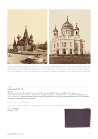 | 19
1636*
A. RHEINBOTT  CIE.
(XIX-XX)
„Bidi Mockwi“ [kyrillischer Deckeltitel], Moskau und St. Petersburg, um 1890. Portfolio mit 40 Original-Photographien.
Alumin-Abzüge aufgezogen auf festen Trägerkartons. Vintages. Abzüge je ca. 21 x 28 cm (Hoch- und Querformate); Trägerkartons
23,5 x 45,5 cm. Auf Trägerkartons handschriftliche Bezeichnung auf Deutsch, teils gedruckter Photographenname. Lose in Halbleder-
Flügelmappe mit blindgeprägtem Deckeltitel.
Provenienz: Sammlung, Deutschland.
Abzüge teils retuschiert. Trägerkartons etwas gewellt und angeschmutzt. Mappe leicht gebrauchsspurig.
CHF 6 000 / 9 000
(€ 5 000 / 7 500)
Schöne grossformatige Veduten von Moskau und St. Petersburg teils mit Figurenstaffagen. Dargestellt sind der Rote Platz, Kreml, das
Rathaus, Borowitzky-Pforte, Obere Handelsreihen, rote Treppe, Iberische Pforte, Nikolsky Pforde, das historische Museum, Erölser-Kir-
che, Wosnessenksy Nonnenkloster, Triumph-Pforte, Czar-Kolokol, Uspensky-Krönungskatedrale, Peterpalast, Stadt-Manege, Kaiser-
Palast, Alexander-Palast, -Garten, Rumjanzen Museum, Sucharew-Turm, Interieurs, Denkmäler, u. v. m. In dieser Form kaum je gehandelt.
 