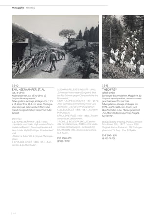 | 22
Photographie | Helvetica
1640*
EMIL MEERKÄMPER, ET. AL
(1873-1948)
Alpenansichten, ca. 1930-1940. 12
Original-Photographien.
Silbergelatine-Abzüge. Vintages. Ca. 11,5
x 17,5 bis 23,5 x 16,5 cm. Verso Photogra-
phenstempel, teils handschriftlich oder
maschinengeschrieben bezeichnet oder
betitelt.
ENTHÄLT:
1. EMIL MEERKÄMPER (1873-1948).
„Heimkehr vom Markt. Idyll aus dem Disch-
matals bei Davos“, „Sonntagsfreuden auf
dem Lande. Idyll in Prättigen. Graubünden“
und
„Rhätische Bahn“ (2). 4 Original-Photogra-
phien.
2. EMANUEL GYGER (1886-1951). „Kan-
dersteg  die Blümlisalp“.
3. JOHANN FEUERSTEIN (1871-1946).
„Schweizer Nationalpark (Engadin). Blick
von Alp Grimels gegen Ofenpasshöhe ins
Münstertal“
4. BARTOLOME SCHOCHER (1901-1979).
„Alter Gemsbock im tiefen Schnee“ und
„Gembock“. 2 Original-Photographien
5. JULES GEIGER (1898-1987). „Auf dem
Piz Mundaun“
6. PAUL DREYFUSS (1901-1980). „Ascen-
sion près de Zweisimmen“
7. ACHILLE BOLOGNA (XX). „Il Cervino
dalle piccola ferrovia a 2000 m. che va alla
centrale elettia (Lago di ...[unleserlich])
8. A. ZARDINI (XX). „Environs de Gortina
les 5 Tours“.
CHF 600 / 800
(€ 500 / 670)
1641
THEO FREY
(1908-1997)
Schweizer Bauernszenen. Mappe mit 10
Original-Photographien und maschinen-
geschriebenen Verzeichnis.
Silbergelatine-Abzüge. Vintages. Um
1976. Je 29,4 x 20,4 cm (Hoch- und
Querformate). In der Mappe gewidmet
„Für Albert Hollstein von Theo Frey 28.
April 1976“.
BEIGEGEBEN: Britschgi, Markus. Armand
Schulthess 1901-1972. Luzern, 1996.
Original-Karton-Einband. - Mit Photogra-
phien von Th. Frey. - Zus. 2 Objekte.
CHF 500 / 800
(€ 420 / 670)
 