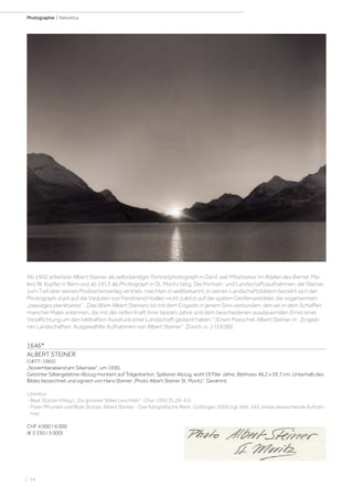 | 24
Photographie | Helvetica
1646*
ALBERT STEINER
(1877-1965)
„Novemberabend am Silsersee“, um 1930.
Getönter Silbergelatine-Abzug montiert auf Trägerkarton. Späterer Abzug, wohl 1970er Jahre. Bildmass 46,2 x 59,7 cm. Unterhalb des
Bildes bezeichnet und signiert von Hans Steiner „Photo Albert Steiner St. Moritz“. Gerahmt.
Literatur:
- Beat Stutzer (Hrsg.). „Du grosses Stilles Leuchten“. Chur, 1992 (S. 29-41).
- Peter Pfrunder und Beat Stutzer. Albert Steiner - Das fotografische Werk. Göttingen 2006 (vgl. Abb. 165, etwas abweichende Aufnah-
me).
CHF 4 000 / 6 000
(€ 3 330 / 5 000)
Ab 1902 arbeitete Albert Steiner als selbständiger Portraitphotograph in Genf, war Mitarbeiter im Atelier des Berner Ma-
lers W. Küpfer in Bern und ab 1913 als Photograph in St. Moritz tätig. Die Portrait- und Landschaftsaufnahmen, die Steiner
zum Teil über seinen Postkartenverlag vertrieb, machten in weltbekannt. In seinen Landschaftsbildern bezieht sich der
Photograph stark auf die Veduten von Ferdinand Hodler, nicht zuletzt auf die späten Genferseebilder, die sogenannten
„paysages planétaires“. „Das Werk Albert Steiners ist mit dem Engadin in jenem Sinn verbunden, den wir in dem Schaffen
mancher Maler erkennen, die mit der reifen Kraft ihrer besten Jahre und dem bescheidenen ausdauernden Ernst einer
Verplfichtung um den bildhaften Ausdruck einer Landschaft gedient haben.“ (Erwin Poeschel, Albert Steiner, in: „Engadi-
ner Landschaften. Ausgewählte Aufnahmen von Albert Steiner“. Zürich, o .J. (1928)).
 