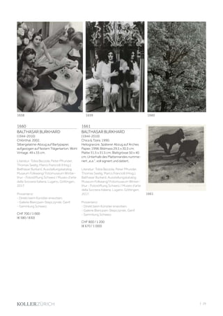 | 29
1660
BALTHASAR BURKHARD
(1944-2010)
Chlönthal, 2002.
Silbergelatine-Abzug auf Bartypapier,
aufgezogen auf festem Trägerkarton. Wohl
Vintage. 49 x 33 cm.
Literatur: Tobia Bezzola, Peter Pfrunder,
Thomas Seelig, Marco Franciolli (Hrsg.).
Balthasar Burkard. Ausstellungskatalog
Museum Folkwang/ Fotomuseum Winter-
thur - Fotostiftung Schweiz / Museo d‘arte
della Svizzera italiana, Lugano. Göttingen,
2017.
Provenienz:
- Direkt beim Künstler erworben.
- Galerie Blancpain-Stepczynski, Genf.
- Sammlung Schweiz.
CHF 700 / 1 000
(€ 580 / 830)
1661
BALTHASAR BURKHARD
(1944-2010)
Chica  Tzara, 1990.
Heliogravüre. Späterer Abzug auf Arches
Papier, 1998. Bildmass 29,5 x 30,5 cm;
Platte 31,5 x 31,5 cm; Blattgrösse 50 x 40
cm. Unterhalb des Plattenrandes numme-
riert „e.a.“, voll signiert und datiert.
Literatur: Tobia Bezzola, Peter Pfrunder,
Thomas Seelig, Marco Franciolli (Hrsg.).
Balthasar Burkard. Ausstellungskatalog
Museum Folkwang/ Fotomuseum Winter-
thur - Fotostiftung Schweiz / Museo d‘arte
della Svizzera italiana, Lugano. Göttingen,
2017.
Provenienz:
- Direkt beim Künstler erworben.
- Galerie Blancpain-Stepczynski, Genf.
- Sammlung Schweiz.
CHF 800 / 1 200
(€ 670 / 1 000)
1661
1658 1659 1660
 