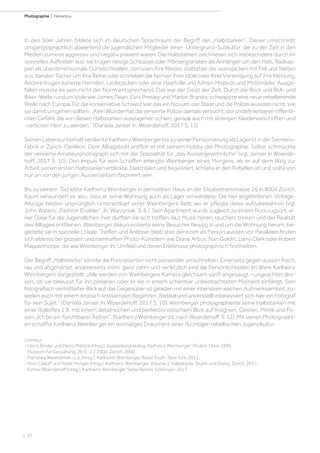 | 30
Photographie | Helvetica
In den 50er Jahren bildete sich im deutschen Sprachraum der Begriff der „Halbstarken“. Dieser umschreibt
umgangssprachlich abwertend die jugendlichen Mitglieder einer Untergrund-Subkultur, die zu der Zeit in den
Medien zumeist aggressiv und negativ präsent waren. Die Halbstarken zeichneten sich insbesondere durch ihr
spezielles Auftreten aus: sie trugen riesige Schlüssel oder Mörsergranaten als Anhänger um den Hals, Radkap-
pen als überdimensionale Gürtelschnallen, zerrissen ihre Kleider, statteten die Jeansjacken mit Fell und Nieten
aus, banden Tücher um ihre Beine oder schrieben die Namen ihrer Idole oder ihrer Vereinigung auf ihre Kleidung.
Andere trugen karierte Hemden, Lederjacken oder eine Haartolle und fuhren Mopeds und Motorräder. Ausge-
fallen musste es sein, nicht der Norm entsprechend. Das war der Geist der Zeit. Durch die Rock und Roll- und
Biker-Welle rundum Idole wie James Dean, Elvis Presley und Marlon Brando, schwappte eine neue rebellierende
Welle nach Europa. Für die konservative Schweiz war das ein Novum, der Staat und die Polizei wussten nicht, wie
siedamitumgehensollten: „KeinWunderhatdieverwirrtePolizeidamalsversucht,derundefinierbarenöffentli-
chen Gefahr, die von diesen Halbstarken auszugehen schien, gerade auch mit strengen Kleidervorschriften und
-verboten Herr zu werden.“ (Daniela Janser in: Woerdehoff, 2017 S. 13)
SeinenLebensunterhaltverdienteKarlheinzWeinbergerbiszuseinerPensionierungalsLageristinderSiemens-
Fabrik in Zürich-Oerlikon. Dem Alltagstrott entfloh er mit seinem Hobby, der Photographie. Selbst schmückte
der versierte Amateurphotograph sich mit der Spezialität für „das Aussergewöhnliche“ (vgl. Janser in Woerde-
hoff, 2017 S. 10). Den Impuls für sein Schaffen erlangte Weinberger eines Morgens, als er auf dem Weg zur
Arbeit seinen ersten Halbstarken erblickte. Elektrisiert und begeistert, lichtete er den Rebellen ab und sollte von
nun an von den jungen Aussenseitern fasziniert sein.
Bis zu seinem Tod lebte Karlheinz Weinberger in demselben Haus an der Elisabethenstrasse 26 in 8004 Zürich.
Kaum verwundert es also, dass er seine Wohnung auch als Lager verwendete. Die hier angebotenen Vintage-
Abzüge fanden ursprünglich Unterschlupf unter Weinbergers Bett, wo er pflegte diese aufzubewahren (vgl.
John Waters. „Fashion Enabler“. In: Warzyniak, S. 6.). Sein Apartment wurde zugleich zu einem Rückzugsort, ei-
ner Oase für die Jugendlichen: hier durften sie sich treffen, laut Musik hören, rauchen, trinken und der Realität
des Alltages entfliehen. Weinberger dokumentierte seine Besucher fleissig in und um die Wohnung herum, be-
gleitete sie in spezielle Lokale, Treffen und Anlässe, blieb aber dennoch als Person aussen vor. Parallelen finden
sich ebenso bei grossen und namhaften Photo-Künstlern wie Diane Arbus, Nan Goldin, Larry Clark oder Robert
Mapplethorpe, die wie Weinberger ihr Umfeld und deren Erlebnisse photographisch festhielten.
Der Begriff „Halbstarke“ könnte die Portraitierten nicht passender umschreiben. Einerseits gegen aussen frech,
rau und abgehärtet, andererseits intim, ganz zahm und verletzlich sind die Persönlichkeiten im Werk Karlheinz
Weinbergers dargestellt: „Alle werden von Weinbergers Kamera gleichsam sanft angesaugt – ungeachtet des-
sen, ob sie bewusst für ihn posieren oder er sie in einem scheinbar unbeobachteten Moment einfängt. Sein
fotografisch vermittelter Blick auf das Gegenüber ist geladen mit einer intensiven wachen Aufmerksamkeit, zu-
weilen auch mit einem erotisch knisternden Begehren. Radikal und unverstellt interessiert sich hier ein Fotograf
für sein Sujet.“ (Daniela Janser in: Woerdehoff, 2017 S. 10). Weinberger photographierte seine Halbstarken mit
einer Rolleiflex 2.8, mit einem detailreichen und perfektionistischem Blick auf Insignien, Gesten, Mimik und Po-
sen:„IchbineinfurchtbarerÄsthet“.(KarlheinzWeinbergerzit.nachWoerdehoff,S.12).MitseinenPhotographi-
en schaffte Karlheinz Weinberger ein einmaliges Dokument einer flüchtigen rebellischen Jugendkultur.
Literatur:
- Ulrich Binder und Pietro Mattioli (Hrsg.). Ausstellungkatalog. Karlheinz Weinberger: Photos 1954-1995.
Museum für Gestaltung. 29.3.-2.7.2000. Zürich, 2000.
- Martynka Wawrzyniak, u. a. (Hrsg.). Karlheinz Weinberger. Rebel Youth. New York, 2011.
- Reto Caduff und Rahel Morgen (Hrsg.). Karlheinz Weinberger, Volume 1, Halbstarke. Sturm und Drang. Zürich, 2017.
- Esther Woerdehoff (Hrsg.). Karlheinz Weinberger. Swiss Rebels. Göttingen 2017.
 