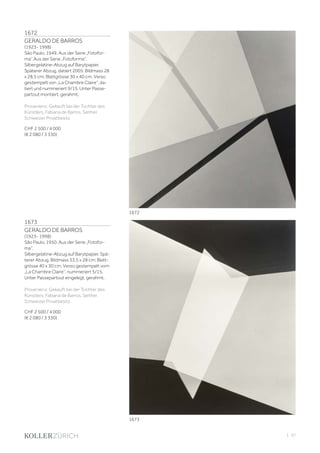 | 37
1672
GERALDO DE BARROS
(1923- 1998)
São Paulo, 1949. Aus der Serie „Fotofor-
ma“.Aus der Serie „Fotoforma“.
Silbergelatine-Abzug auf Barytpapier.
Späterer Abzug, datiert 2005. Bildmass 28
x 28,5 cm; Blattgrösse 30 x 40 cm. Verso
gestempelt von „La Chambre Claire“, da-
tiert und nummeriert 9/15. Unter Passe-
partout montiert, gerahmt.
Provenienz: Gekauft bei der Tochter des
Künstlers, Fabiana de Barros. Seither
Schweizer Privatbesitz.
CHF 2 500 / 4 000
(€ 2 080 / 3 330)
1673
GERALDO DE BARROS
(1923- 1998)
São Paulo, 1950. Aus der Serie „Fotofor-
ma“.
Silbergelatine-Abzug auf Barytpapier. Spä-
terer Abzug. Bildmass 33,5 x 28 cm; Blatt-
grösse 40 x 30 cm. Verso gestempelt vom
„La Chambre Claire“, nummeriert 5/15.
Unter Passepartout eingelegt, gerahmt.
Provenienz: Gekauft bei der Tochter des
Künstlers, Fabiana de Barros. Seither
Schweizer Privatbesitz.
CHF 2 500 / 4 000
(€ 2 080 / 3 330)
1673
1672
 
