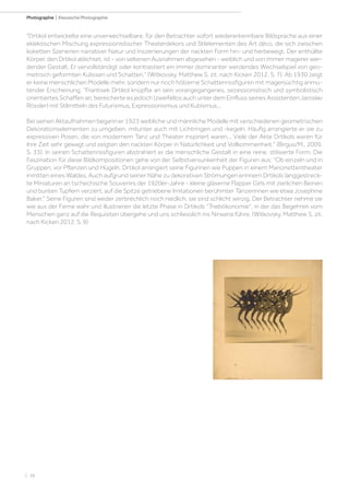 | 38
Photographie | Klassische Photographie
Drtikol entwickelte eine unverwechselbare, für den Betrachter sofort wiedererkennbare Bildsprache aus einer
eklektischen Mischung expressionistischer Theaterdekors und Stilelementen des Art déco, die sich zwischen
koketten Szenerien narrativer Natur und Inszenierungen der nackten Form hin- und herbewegt. Der enthüllte
Körper, den Drtikol ablichtet, ist - von seltenen Ausnahmen abgesehen - weiblich und von immer magerer wer-
dender Gestalt. Er vervollständigt oder kontrastiert ein immer dominanter werdendes Wechselspiel von geo-
metrisch geformten Kulissen und Schatten. (Witkovsky, Matthew S. zit. nach Kicken 2012, S. 7). Ab 1930 zeigt
er keine menschlichen Modelle mehr, sondern nur noch hölzerne Schattenrissfiguren mit magersüchtig anmu-
tender Erscheinung. Frantisek Drtikol knüpfte an sein vorangegangenes, sezessionistisch und symbolistisch
orientiertes Schaffen an, bereicherte es jedoch (zweifellos auch unter dem Einfluss seines Assistenten Jaroslav
Rössler) mit Stilmitteln des Futurismus, Expressionismus und Kubismus...
Bei seinen Aktaufnahmen begann er 1923 weibliche und männliche Modelle mit verschiedenen geometrischen
Dekorationselementen zu umgeben, mitunter auch mit Lichtringen und -kegeln. Häufig arrangierte er sie zu
expressiven Posen, die von modernem Tanz und Theater inspiriert waren... Viele der Akte Drtikols waren für
ihre Zeit sehr gewagt und zeigten den nackten Körper in Natürlichkeit und Vollkommenheit. (Birgus/M., 2009.
S. 33). In seinen Schattenrissfiguren abstrahiert er die menschliche Gestalt in eine reine, stilisierte Form. Die
Faszination für diese Bildkompositionen gehe von der Selbstversunkenheit der Figuren aus: Ob einzeln und in
Gruppen, vor Pflanzen und Hügeln, Drtikol arrangiert seine Figurinen wie Puppen in einem Marionettentheater
inmitten eines Waldes. Auch aufgrund seiner Nähe zu dekorativen Strömungen erinnern Drtikols langgestreck-
te Miniaturen an tschechische Souvenirs der 1920er-Jahre - kleine gläserne Flapper Girls mit zierlichen Beinen
und bunten Tupfern verziert, auf die Spitze getriebene Imitationen berühmter Tänzerinnen wie etwa Josephine
Baker. Seine Figuren sind weder zerbrechlich noch niedlich, sie sind schlicht winzig. Der Betrachter nehme sie
wie aus der Ferne wahr und illustrieren die letzte Phase in Drtikols Triebökonomie, in der das Begehren vom
Menschen ganz auf die Requisiten übergehe und uns schliesslich ins Nirwana führe. (Witkovsky, Matthew S. zit.
nach Kicken 2012, S. 9)
 