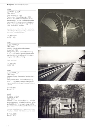 | 50
Photographie | Klassische Photographie
1690
LENNART OLSON
(1925-2010)
Emilia Romagna XIII, 1982.
Photogravüre. Vintage (abgezogen 1983).
Bildmass 19,2 x 23,7 cm; Platte 23,5 x 30 cm;
Blattgrösse 50 x 38,5 cm. Unterhalb des Bildes
nummeriert 5/75, datiert, betitelt und signiert.
Rechts unten auf dem Plattenrand gewidmet.
Unter Passepartout montiert.
Literatur: Lennart Olson. From One Side to the
Other: Bridges Photographed by Lennart Olson.
Stockholm, 2000 (Abb. Cover).
CHF 800 / 1 200
(€ 670 / 1 000)
1691
LUCIA MOHOLY
(1894-1989)
„Bauhaus Dachterrasse mit Ausblick auf
Landschaft“, 1926.
Silbergelatine-Abzug. Späterer Presseabzug.
17,3 x 23,9 cm. Verso Copyrightstempel und 2
übereinander montierte Etiketten mit maschi-
nengeschriebner Bezeichnung.
Etwas bestossen.
CHF 300 / 500
(€ 250 / 420)
1692
LUCIA MOHOLY
(1894-1989)
„Bauhaus Dessau: Doppelwohnhaus von oben“,
1926.
Silbergelatine-Abzug. Späterer Presseabzug.
16,9 x 23,1 cm. Verso Copyright-Stempel und
montiertes Etikett mit maschinengeschriebener
Legende.
CHF 500 / 800
(€ 420 / 670)
1693
EUGÈNE ATGET
(1857-1927)
„Hôtel de Lauzun, 19 Quai d‘Anjou 19.“, um 1904.
Albumin-Abzug auf Trägerkarton montiert. Vinta-
ge. Ca. 22,3 x 17,7 cm (unregelmässig). Auf Trä-
gerkarton oben rechts handschriftlich bezeichnet.
Literatur: Laure Beaumont-Maillet (Hrsg.). Atget
Paris. Paris, 2003, S. 292-93 (abweichende Abb.).
CHF 800 / 1 200
(€ 670 / 1 000)
1690
1691
1692
 