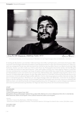 | 58
Photographie | Klassische Photographie
1715*
RENÉ BURRI
(1933-2014)
„Ernesto Che Guevara, Havana Cuba, 1963“.
Silbergelatine-Abzug auf Barytpapier. Späterer Abzug, datiert 2001. Bildmass 21,5 x 32 cm; Blattgrösse 29,8 x 40 cm. Unterhalb des
Bildes bezeichnet, datiert und voll signiert. Verso zusätzlich bezeichnet, datiert und voll signiert.
Literatur:
- Rene Burri. Cuba y Cuba. Washington, 1998 (Abb. Frontispiz).
- Roberto Koch  Alessia Tagliaventi. Photobox: The Essential Collection. 250 Images You Need To See. London, 2016 (Abb. Cover).
CHF 6 000 / 9 000
(€ 5 000 / 7 500)
Ich tanzte drei Stunden um Che Guevara herum (René Burri zit. nach Tages Anzeiger online vom 08.04.2011, 15:33 Uhr)
Im Auftrag der Illustrierten Look reist Burri 1963 nach Kuba. Dort trifft er auf Fidel Castro und Ernesto Che Guevara. Wäh-
rend eines mehrstündigen Interviews portraitiert er den Revolutionsführer im Büro des Industrieministeriums. Dabei ent-
steht das vorliegende Portrait, das nebst der berühmten Aufnahme des Guerrillero Heroico von Alberto Korda (vgl. Koller
Auktionen, Auktion Juni 2017, A181 Los 1710) zu einer Ikone der Photographie-Geschichte werden soll. Das Bild geht
um die Welt und macht ihn über Nacht berühmt. „Zwei Jahre später schickte mich meine Agentur Magnum zusammen
mit einer amerikanischen Journalistin nach Kuba. Ich packte sofort meine Koffer, liess meine Familie und geladene Gäste
am Silvesterabend zurück und machte mich auf nach Kuba. Weil die Reise aber unglaublich lange dauerte, dachte ich in
Havanna, ich hätte wieder alles verpasst. Ein paar Tage später stand ich in Ches Büro und konnte drei Stunden lang um ihn
herumtanzen. Ich konnte alle seine Eigenschaften ablichten, Charme, Überzeugungskunst und Wut. Aber kein einziges Mal
hat er in die Kamera geschaut.“ (René Burri zit. nach Tages Anzeiger online vom 08.04.2011, 15:33 Uhr). Für die Agentur
Magnum war Burri jahrelang unterwegs. Auf Schockbilder hatte der Photograph stets verzichtet, obschon er überall auf der
Welt herumkam und viele Krisenherde und Kriegsschauplätze besuchte. Im Gegensatz zu seinen Zeitgenossen bildete er
damit eine Ausnahmeerscheinung. René Burri ist Träger des Swiss Press Photo Life Time Achievement Award.
 