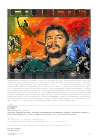 | 59
1716*
RENÉ BURRI
(1933-2014)
Che Guevara, Havanna, Cuba, 1963.
Eigenhändig übermalte Photocollage. Gouachierter Silbergelatine-Abzug mit 7 montierten Segmenten. Späterer Abzug, datiert 2007.
Unikat. Ausschnitt 48,5 x 58,5 cm. Unten im Bild voll signiert und datiert „31/7/7“. Unter Passerpartout, gerahmt.
Literatur:
- Rene Burri. Cuba y Cuba. Washington, 1998 (Abb. Frontispiz).
- Hans-Michael Koetzle (Hrsg.). René Burri Fotografien. Berlin, 2007 (S. 222-223, Abb. S. 226/227).
Provenienz: 2007 bei der Galerie Esther Woerdehoff, Paris erworben. Seither Privatsammlung, Frankreich.
CHF 18 000 / 28 000
(€ 15 000 / 23 330)
Vorliegend eine einzigartige durch René Burri eigenhändig arrangierte und eigens übermalene Photocollage. Sieben Seg-
mente hat er auf den Original-Abzug montiert und erzählen in einer Art Rahmenhandlung Ches Lebensweg: Links, förmlich
auf der Schulter tragend, steht Fidel Castro vor einem Podest und spricht zu den Massen, in typischer Geste mit ausge-
streckten Armen wendet er sich zum Protagonisten, als würde er ihm gerade ins Ohr flüstern (Guevara wurde von Castro
als Industrieminister und später als Leiter der kubanischen Zentralbank eingesetzt). Rechts der aufgebahrte Leichnahm
Che Guevaras mit einer frappierenden Ähnlichkeit zur Ikonographie des toten Christus, der von zwei asiatisch anscheinen-
den Personen bedacht wird (Che Guevara wurde in Vallegrande/ Bolivien, 30 Kilometer von La Higuera, aufgebahrt, wo sein
Leichnam als Beweis für seinen Tod der Presse vorgeführt wurde). Im Zentrum aber steht er, der Revolutionsführer, mit
kubanischer Zigarre im Mund. Sein Blick ist nicht dem Betrachter gewidmet sondern leicht abgewandert, als ob er an uns
vorbeischaue. Bedacht, ernst und konsequent aber trotzdem zugänglich und weltoffen wird uns „El Comendante“ präsen-
tiert. In Kuba gilt Che Guevara bis heute als nationaler Volksheld und wird dort als Symbolfigur verehrt.
 