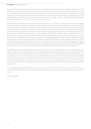 | 68
Photographie | Sammlung Fleischmann
KasparM.FleischmannfandüberdasStudiumzurPhotographie,unddaskannmansowohlwortwörtlichalsauch
imSinnevonRolandBarthesverstehen.HerrFleischmannstudierteanderUniversitätZürichbeiProf.Dr.Lorenz
G. Löffler Ethnologie und schloss 1977 mit der Arbeit „Ethnologische Feldforschung mit Photographie“ ab. Das
deckt sich mit dem Begriff des Studiums, den Barthes in seinem für die Photographie so wichtigen Essay “Die
helle Kammer” zusammen mit dem damit verbunden Punctum geprägt und den in Photographien festgehalte-
nen Erkenntnisgewinn zur Kultur und Geschichte gemeint hat. 
Photographie war seit dem für Kaspar M. Fleischmann immer auch “hands-on”. Nachdem er in den USA erlebte,
wie weit dort die Photographie als künstlerisches Medium schon anerkannt war, gründete er 1979 die Galerie
„ZurStockeregg“undbeganndenlangenundoftsteinigenWeg,auchinderSchweizderPhotographiedieTüren
in die musealen und privaten Kunstsammlungen zu öffnen. Das man hierzulande in den Feuilletons am Anfang
dieRahmeninteressanterfand,alsdiedarinpräsentiertenAbzügevonAnselAdams,gehörtheutezudenGrün-
dungsmythen. Mittlerweile ist die Schweiz – auch aufgrund von Kaspar M. Fleischmanns Engagement – für die
Photographie eine der wegweisendsten Nationen. Die Photographiesammlung des Kunsthauses Zürich, das
Fotomuseum in Winterthur, die Präsenz von wichtigen Photographiegalerien an der Art Basel, die Gründung der
Paris Photo und der Photography Show in New York - sie alle tragen eben auch seine Handschrift. Auch wären
wichtige Photographieausstellungen weltweit in den letzten Jahrzehnten ohne die grosszügigen Leihgaben
seinerseits nie möglich gewesen. Parallel zu seinem Engagement und seiner Galerietätigkeit baute Kaspar M.
Fleischmann aber auch eine eigene hochkarätige Photographiesammlung zur klassischen Moderne auf. 
Seit 2005 hat Kaspar M. Fleischmann sein Augenmerk vermehrt und explizit wieder auf das Studium gelegt, das
heisstaufden,derForschungundNachwuchsförderunggewidmetenLehrstuhlzurTheorieundGeschichteder
Photographie am Kunsthistorischen Institut der Universität Zürich, und fördert bis heute über die Stiftung sei-
nes Onkels, die Dr. Carlo Fleischmann-Stiftung, die akademische Arbeit zur Photographie sowie entsprechende
ForschungsprojekteineinereinzigartigenForminderSchweiz.DieseFörderungwirdzueinemgrossenTeilüber
den Verkauf von Werken aus dem Inventar der Galerie und seiner Privatsammlung finanziert und schliesst in ge-
wisser Weise einen Kreis, in dem hier eine neue Generationen über das Studium an die Photographie heranführt
werden kann. 
Auch die hier angebotenen Arbeiten aus den Händen von Kaspar M. Fleischmann werden so dem Lehrstuhl für
Theorie und Geschichte der Photographie am Kunsthistorischen Institut der Universität Zürich zu Gute kom-
men.
 
Daniel Blochwitz
 