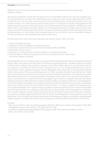 | 82
Photographie | Sammlung Fleischmann
Bill Brandt macht sich in seiner Serie Perspective of Nudes auf eine pittoreske Entdeckungsreise des
weiblichen Körpers.
Seine ersten Aufnahmen machte der Photograph mit einer Kodak Wide Angle Kamera, die 1931 eingeführt wur-
de und hauptsächlich vom New York Police Department verwendet wurde, weil das Gerät besonders einfach
zu bedienen war. „Over the years, I learned much from the old Kodak [police camera]. I learned even how to use
modern cameras in an unorthodox way, and for the last section of ‘Perspecitve of Nudes‘, photographed on the
beaches of East Sussex, Normandy and southern France I discarded the Kodak altogether.“ (Bill Brandt zit. nach
Jeffrey 1993, S. 242.) Nebst dem weiten Winkel von 110° erfasste die Kamera auch alles, was sich einen Meter
oder weiter entfernt befand, gestochen scharf. In Perspective of Nudes erzählt uns Brandt die Geschichte eines
schattenbetonten 19. Jahrhunderts, über Veränderungen von Ort und Position zum sonnenerfüllten kreativen
Freiraum, wo alles ein- oder zweideutig interpretiert werden kann.
Die Serie lässt sich in sechs Sektionen unterteilen (vgl. Haworth-Booth, 1995, S. 62-64):
1. Akte in schattigem Interieur
2. Zwielichte, romantische Bilder mit moderner Sprache
3. Die Distanz zwischen Kamera und dem Model/ der Körper füllt das Bildfeld
4. Natürliches Licht am Strand.
5. Rückkehr zum Interieur/ Studio. Annähernde Bilder zur Intimität des Körpers.
6. Sinnliche Nähe am Strand. Vereinigung von Konturen, das Gewichten der Gliedmassen,
die marinen Objekte und Steine.
Aktphotographiewarinden1930erJahrensozusagenderMassstabeinesjedenMeister-Photographen.Brandt
beginntrelativspät,nämlicherst1944,AkteinInnenräumenzuphotographieren, dieBilderwerdennochspäter,
erstmals 1946 im Magazin Liliput publiziert. Geprägt von den Filmen Alfred Hitchcocks und dem Genre des film
noir, beginnt er seine Ideen der Femme Fatale umzusetzen (vgl. Lot 1764, The Hampstead blonde). Er präsen-
tiert die Akte in einem suggestiven Setting, das dem Alltagsleben näher steht. Aber nur wenige dieser Akte der
1940er Jahre wurden für die grosse Retrospektive von 1961 verwendet. Brandts Aktaufnahmen der 1950er
Jahre entstanden aus einer psychischen Krise, die auf einem Kindheitstrauma haften: er konnte seine sexuellen
Bedürfnisse als Kind nie in sein Erwachsenendasein übertragen und nun sehnt er sich als Erwachsener diese zu-
rück. Er sucht die Ferne von anderen Menschen und zugleich seinen Fetisch im sexuellen Interesse. Die in dieser
DekadeentstandenenBildergeltenalsHauptwerkseinesSchaffensundhabensichförmlichindasBildgedächt-
nis der Photographie eingeprägt. Der surrealistische Einfluss auf Brandts Aktaufnahmen ist kaum zu übersehen.
Die Formen und Figuren, die er auf seinen Bildern imitiert, erinnern zum Teil an surrealistische Traumlandschaf-
tenundNiemandsländer.IndenspäterenAktphotographienspielendieIdentität,dieZeitundderOrtkeineRolle
mehr. Die Faktoren lösen sich vollständig auf, Brandt wird nun ganz abstrakt. Der Photograph sucht insbeson-
dere in seinen späteren surrealen Aktaufnahmen den Bezug zur Natur. Er verschmelzt die Körper mit der Na-
tur, indem er sich überschlagende Hände förmlich mit den am Strand liegenden Steinen graphisch eine Einheit
bilden lässt. In den Verläufen der Gliedmassen werden die Bewegung von Wasser und Klippen widergespiegelt.
Zugleich passt er sich farblich harmonisch an die Umgebung an. Die Körperteile verschmelzen mit der Natur.
Literatur:
- Mark Haworth-Booth (Text). Ausstellungskatalog. Bill Brandt. Behind the Camera. Photographs 1928-1983.
Philadelphia Museum of Art. 08.06.-21.09.1985. New York 1985.
- Ian Jeffrey. Ausstellungskatalog. Bill Brandt. Photographs 1928-1983. Barbican Art Gallery London,
30.09.-12.12.1993. London 1993.
 