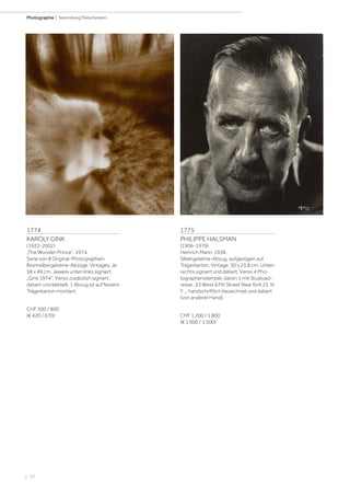 | 92
Photographie | Sammlung Fleischmann
1774
KAROLY GINK
(1922-2002)
„The Wooden Prince“, 1974.
Serie von 8 Original-Photographien.
Bromsilbergelatine-Abzüge. Vintages. Je
58 x 49 cm. Jeweils unten links signiert
„Gink 1974“. Verso zusätzlich signiert,
datiert und betitelt. 1 Abzug ist auf festem
Trägerkarton montiert.
CHF 500 / 800
(€ 420 / 670)
1775
PHILIPPE HALSMAN
(1906-1979)
Heinrich Mann, 1938.
Silbergelatine-Abzug, aufgezogen auf
Trägerkarton. Vintage. 30 x 23,8 cm. Unten
rechts signiert und datiert. Verso 4 Pho-
tographenstempel, davon 1 mit Studioad-
resse „33 West 67th Street New York 23. N
Y. „, handschriftlich bezeichnet und datiert
(von anderer Hand).
CHF 1 200 / 1 800
(€ 1 000 / 1 500)
 