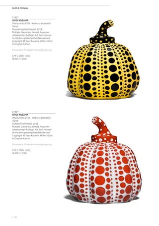 | 100
Grafik  Multiples
3740*
YAYOI KUSAMA
(Matsumoto 1929 - lebt und arbeitet in
Tokio)
Pumpkin (gelb/schwarz). 2013.
Multiple. Giessharz, bemalt. Aus einer
unbekannten Auflage. Auf der Untersei-
te mit dem gestempelten Namen und
Copyright: © Yayoi Kusama. Höhe 10 cm.
In Original-Karton.
Provenienz: Privatsammlung Hongkong.
CHF 1 000 / 1 500
(€ 830 / 1 250)
3741*
YAYOI KUSAMA
(Matsumoto 1929 - lebt und arbeitet in
Tokio)
Pumpkin (rot/weiss). 2013
Multiple. Giessharz, bemalt. Aus einer
unbekannten Auflage. Auf der Untersei-
te mit dem gestempelten Namen und
Copyright: © Yayoi Kusama. Höhe 10 cm.
In Original-Karton.
Provenienz: Privatsammlung Hongkong.
CHF 1 000 / 1 500
(€ 830 / 1 250)
 
