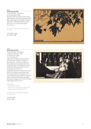 | 3
3601
FÉLIX VALLOTTON
(Lausanne 1865 - 1925 Paris)
La manifestation. 1893.
Woodcut. 89/100. Signed in pencil lower
right: fvallotton, also monogrammed in the
block lower right: FV and titled in the block
lower left: LA MANIFESTATION. Image
20.2 x 32 cm on cream wove paper
23 x 33.5 cm.
Catalogue raisonné: Vallotton/Goerg,
no. 110a.
CHF 2 000 / 3 000
(€ 1 670 / 2 500)
3602
FÉLIX VALLOTTON
(Lausanne 1865 - 1925 Paris)
2 sheets: L‘Exécution. 1894.
Le mauvais pas. 1893.
Lot of 2 woodcuts.
Signed and numbered in blue coloured-
pen lower right: fvallotton 124 (accor-
ding to the cat. rais. from an edition of
about 100), also monogrammed in the
block lower right: FV, and titled lower left:
L‘EXECUTION. Image 14.9 x 25 cm on
wove paper 25.2 x 32.7 cm.
Outside the edition 25, posthumous print.
With the monogram stamp lower right:
fv, as well as with the monogram in the
block lower left: FV, and with the title lower
right: LE MAUVAIS PAS. With the atelier
blindstamp. Image 22.5 x 17.9 cm on white
Japan paper 30.8 x 25,9 cm.
Provenance:
- Félix Vallotton estate.
- By descent to the present owner, since
then privately owned Switzerland.
Catalogue raisonné: Vallotton/Goerg,
no. 142 a/130.
CHF 500 / 600
(€ 420 / 500)
 