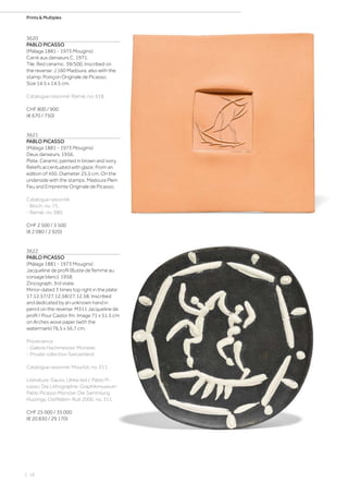 | 16
Prints  Multiples
3620
PABLO PICASSO
(Málaga 1881 - 1973 Mougins)
Carré aux danseurs C. 1971.
Tile. Red ceramic. 39/500. Inscribed on
the reverse: J.160 Madoura, also with the
stamp: Poinçon Originale de Picasso.
Size 14.5 x 14.5 cm.
Catalogue raisonné: Ramié, no. 618.
CHF 800 / 900
(€ 670 / 750)
3621
PABLO PICASSO
(Málaga 1881 - 1973 Mougins)
Deux danseurs. 1956.
Plate. Ceramic painted in brown and ivory.
Reliefs accentuated with glaze. From an
edition of 450. Diameter 25.5 cm. On the
underside with the stamps: Madoura Plein
Feu and Empreinte Originale de Picasso.
Catalogue raisonné:
- Bloch, no. 75.
- Ramié, no. 380.
CHF 2 500 / 3 500
(€ 2 080 / 2 920)
3622
PABLO PICASSO
(Málaga 1881 - 1973 Mougins)
Jacqueline de profil (Buste de femme au
corsage blanc). 1958.
Zincograph, 3rd state.
Mirror-dated 3 times top right in the plate:
17.12.57/27.12.58/27.12.58. Inscribed
and dedicated by an unknown hand in
pencil on the reverse: M311 Jacqueline de
profil / Pour Castor fm. Image 71 x 51.5 cm
on Arches wove paper (with the
watermark) 76.5 x 56.7 cm.
Provenance:
- Galerie Hachmeister, Münster.
- Private collection Switzerland.
Catalogue raisonné: Mourlot, no. 311.
Literature: Gauss, Ulrike (ed.): Pablo Pi-
casso. Die Lithographie. Graphikmuseum
Pablo Picasso Münster. Die Sammlung
Huizinga, Ostfildern-Ruit 2000, no. 311.
CHF 25 000 / 35 000
(€ 20 830 / 29 170)
 