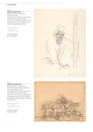 | 22
Prints  Multiples
3626*
ALBERTO GIACOMETTI
(Borgonovo 1901 - 1966 Chur)
Autoportrait. 1963.
Lithograph. 21/75. Signed in pencil lower
right: Alberto Giacometti. Image
53 x 34 cm on Rives wove paper (with the
watermark) 65 x 50 cm. Published and
printed by Maeght Éditeur, Paris.
Catalogue raisonné:
- Lust, no. 355.
- Kornfeld, no. 401 C.
CHF 4 000 / 6 000
(€ 3 330 / 5 000)
3627
ALBERTO GIACOMETTI
(Borgonovo 1901 - 1966 Chur)
Pizzo della Margna vu de la maison de
Giacometti à Maloja I. 1957.
Lithograph. 40/65. Signed in pencil lower
right: Alberto Giacometti. Image
48.2 x 61 cm on Arches wove paper (with
the watermark) 50.5 x 65 cm. Published
by Kornfeld and Klipstein, Bern. Printed by
Mourlot, Paris.
Catalogue raisonné:
- Lust, no. 28.
- Kornfeld, no. 218 C.
CHF 4 000 / 6 000
(€ 3 330 / 5 000)
 