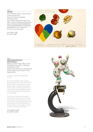 | 43
3657*
JIM DINE
(Cincinnati/Ohio 1935 - lives and works in
London and Vermont)
Carton d’invitation de la galerie
Sonnabend. 1970.
Colour offset. Signed lower right in the
plate: Jim Dine, as well as described in the
plate: JIM DINE GALERIE SONNABEND,
12 RUE MAZARINE PARIS VERNISSAGE,
NOVEMBRE 24. 6h-9h. Sheet size
30 x 40.1 cm on wove paper.
CHF 2 000 / 3 000
(€ 1 670 / 2 500)
3658
NIKI DE SAINT PHALLE 
JEAN TINGUELY
(Neuilly-sur-Seine 1930 - 2002 La Jolla,
San Diego/Fribourg 1925 - 1991 Bern)
Nana Machine. 1976.
Multiple. Resin, painted on a steel base and
electric engine. From an edition of 150.
Height 43.8 cm.
Catalogue raisonné: Bischofberger,
no. 353.
Niki de Saint Phalle and Jean Tinguely
worked together from 1960. The first joint
projects at this time were the so-called
“Assemblages”, initiated by Niki de Saint
Phalle, in which materials, paper and wire
were painted, shaped and glued and then
Jean Tinguely brought these together in
an “Assemblage”.
The first joint exhibitions took place in
Amsterdam and Stockholm in 1961 and
the first large scale collaborative work for
the artist duo was their participation in the
French pavilion of the 1967 World Fair in
Montreal, where an ensemble of sculptu-
res and machines was presented.
CHF 18 000 / 24 000
(€ 15 000 / 20 000)
 