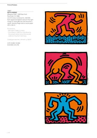 | 58
Prints  Multiples
3680*
KEITH HARING
(Reading 1958 - 1990 New York)
Pop Shop I-IV. 1988.
Lot of 4 colour screenprints. 183/200.
Each signed and dated in pencil in the right
margin: K. Haring 88, also with the artist‘s
signet. Varying image sizes on wove paper
30.5 x 38 cm.
Provenance:
- Barrington Gallery, London.
- Purchased in 1996 from the above by
the present owner, since then private
collection Southern Germany.
Catalogue raisonné: Littmann, p. 96/97.
CHF 25 000 / 35 000
(€ 20 830 / 29 170)
 