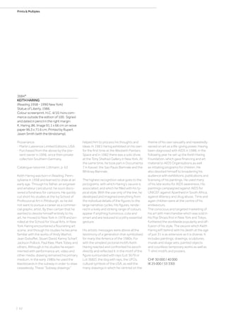 | 62
Prints  Multiples
3684*
KEITH HARING
(Reading 1958 - 1990 New York)
Statue of Liberty. 1986.
Colour screenprint. H.C. 4/10, hors com-
merce outside the edition of 100. Signed
and dated in pencil in the right margin:
K. Haring ‚86. Image 91.1 x 66 cm on wove
paper 96.3 x 71.6 cm. Printed by Rupert
Jasen Smith (with the blindstamp).
Provenance:
- Martin Lawrence Limited Editions, USA.
- Purchased from the above by the pre-
sent owner in 1996, since then private
collection Southern Germany.
Catalogue raisonné: Littmann, p. 63.
Keith Haring was born in Reading, Penn-
sylvania in 1958 and learned to draw at an
early age. Through his father, an engineer
and amateur caricaturist, he soon disco-
vered a fondness for cartoons. He quickly
cut short his studies at the Ivy School of
Professional Art in Pittsburgh, as he did
not want to pursue a career as a commer-
cial graphic artist. By then certain that he
wanted to devote himself entirely to his
art, he moved to New York in 1978 and en-
rolled at the School for Visual Arts. In New
York Haring encountered a flourishing art
scene, and through his studies he became
familiar with the works of Andy Warhol,
Jean Dubuffet, Stuart David, Kenny Scharf,
Jackson Pollock, Paul Klee, Mark Tobey and
others. Although in his studies he experi-
mented with performance art, video and
other media, drawing remained his primary
medium. In the early 1980s he used the
blackboards in the subway in order to draw
ceaselessly. These “Subway drawings”
helped him to process his thoughts and
ideas. In 1981 Haring exhibited on his own
for the first time at the Wesbeth Painters
Space and in 1982 there was a solo show
at the Tony Shafrazi Gallery in New York. At
the same time, he took part in Documenta
7 in Kassel, the Sao Paulo Biennale and the
Whitney Biennale.
The highest recognition value goes to the
pictograms, with which Haring’s oeuvre is
associated, and which he filled with his ty-
pical style. With the use only of the line, he
developed and imagined everything from
the individual details of the figures to the
large narrative cycles. His figures, rende-
red in a lively and striking range of colours,
appear if anything humorous, cute and
smart and are reduced to a pithy essential
gesture.
His artistic messages were above all the
testimony of a generation that symbolised
for many the America of the 1980s. For
with the simplest pictorial motifs Keith
Haring reacted and confronted his epoch
directly and reflected it: in the motif of the
figure surrounded with rays (Lot 3679 or
Lot 3682), the dog with rays, the UFOs,
cultural symbols of the USA, as well the
many drawings in which he centred on the
theme of his own sexuality and repeatedly
seized on art as a life-giving power. Having
been diagnosed with AIDS in 1988, in the
following year he set up the Keith Haring
Foundation, which gave financing and art
material to AIDS Organisations as well
as initiating programs for children. He
also devoted himself to broadening his
audience with exhibitions, publications and
licensing of his paintings. He used many
of his late works for AIDS awareness. His
paintings campaigned against AIDS for
UNICEF, against Apartheid in South Africa,
against illiteracy and drug abuse. Time and
again children were at the centre of his
endeavours.
The conscious and targeted marketing of
his art with merchandise which was sold in
his Pop Shops first in New York and Tokyo,
furthered the worldwide popularity and dif-
fusion of his style. The oeuvre which Keith
Haring left behind with his death at the age
of just 31 is as extensive as it is diverse. It
includes paintings, drawings, sculptures,
murals and stage sets, painted objects
and countless temporary works as well as
T-shirt motifs and posters.
CHF 30 000 / 40 000
(€ 25 000 / 33 330)
 