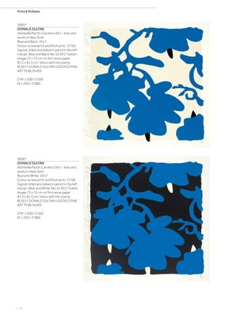 | 70
Prints  Multiples
3695*
DONALD SULTAN
(Asheville/North Carolina 1951 - lives and
works in New York)
Blue and Black. 2017.
Colour screenprint and flock print. 17/50.
Signed, titled and dated in pencil in the left
margin: Blue and Black feb 10 2017 Sultan.
Image 72 x 72 cm on firm wove paper
81.5 x 81.5 cm. Verso with the stamp:
© 2017 DONALD SULTAN LOCOCO FINE
ART PUBLISHER.
CHF 1 500 / 2 500
(€ 1 250 / 2 080)
3696*
DONALD SULTAN
(Asheville/North Carolina 1951 - lives and
works in New York)
Blue and White. 2017.
Colour screenprint and flock print. 17/50.
Signed, titled and dated in pencil in the left
margin: Blue and White feb 10 2017 Sultan.
Image 72 x 72 cm on firm wove paper
81.5 x 81.5 cm. Verso with the stamp:
© 2017 DONALD SULTAN LOCOCO FINE
ART PUBLISHER.
CHF 1 500 / 2 500
(€ 1 250 / 2 080)
 