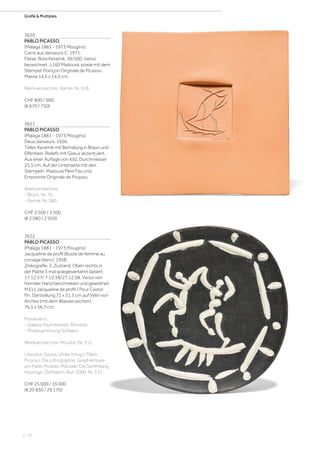 | 16
Grafik  Multiples
3620
PABLO PICASSO
(Málaga 1881 - 1973 Mougins)
Carré aux danseurs C. 1971.
Fliese. Rote Keramik. 39/500. Verso
bezeichnet: J.160 Madoura, sowie mit dem
Stempel: Poinçon Originale de Picasso.
Masse 14,5 x 14,5 cm.
Werkverzeichnis: Ramié, Nr. 618.
CHF 800 / 900
(€ 670 / 750)
3621
PABLO PICASSO
(Málaga 1881 - 1973 Mougins)
Deux danseurs. 1956.
Teller. Keramik mit Bemalung in Braun und
Elfenbein. Reliefs mit Glasur akzentuiert.
Aus einer Auflage von 450. Durchmesser
25,5 cm. Auf der Unterseite mit den
Stempeln: Madoura Plein Feu und
Empreinte Originale de Picasso.
Werkverzeichnis:
- Bloch, Nr. 75.
- Ramié, Nr. 380.
CHF 2 500 / 3 500
(€ 2 080 / 2 920)
3622
PABLO PICASSO
(Málaga 1881 - 1973 Mougins)
Jacqueline de profil (Buste de femme au
corsage blanc). 1958.
Zinkografie, 3. Zustand. Oben rechts in
der Platte 3 mal spiegelverkehrt datiert:
17.12.57/ 7.12.58/27.12.58. Verso von
fremder Hand beschrieben und gewidmet:
M311 Jacqueline de profil / Pour Castor
fm. Darstellung 71 x 51,5 cm auf Vélin von
Arches (mit dem Wasserzeichen)
76,5 x 56,7 cm.
Provenienz:
- Galerie Hachmeister, Münster.
- Privatsammlung Schweiz.
Werkverzeichnis: Mourlot, Nr. 311.
Literatur: Gauss, Ulrike (Hrsg.): Pablo
Picasso. Die Lithographie. Graphikmuse-
um Pablo Picasso Münster. Die Sammlung
Huizinga, Ostfildern-Ruit 2000, Nr. 311.
CHF 25 000 / 35 000
(€ 20 830 / 29 170)
 