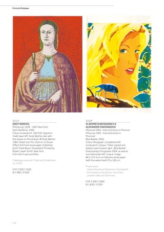 | 82
Prints  Multiples
3711*
ANDY WARHOL
(Pittsburgh 1928 - 1987 New York)
Saint Apollonia. 1984.
Colour screenprint. 182/250. Signed in
chalk lower left: Andy Warhol, also with
the stamp on the reverse: © Andy Warhol
1984. Sheet size 76 x 55.8 cm on Essex
Offset Kid Finish wove paper. Published
by Dr. Frank Braun, Düsseldorf. Printed by
Rupert Jasen Smith, New York.
From the 4-part portfolio.
Catalogue raisonné: Feldman/Schellmann,
no. II.330.
CHF 2 500 / 3 500
(€ 2 080 / 2 920)
3712*
VLADIMIR DUBOSSARSKY 
ALEXANDER VINOGRADOV
(Moscow 1964 - lives and works in Moscow
/Moscow 1963 - lives and works in
Moscow)
Blue Beetle. 2004.
Colour lithograph, completed with
screenprint. Unique. Titled, signed and
dated in pencil lower right: „Blue Beetle“
Dubossarsky Vinogradov 2004, as well as
inscribed lower left: unique. Image
86.2 x 67.4 cm on Fabriano wove paper
(with the watermark) 70 x 100 cm.
Provenance:
- Galerie Burkhard Eikelmann, Düsseldorf.
- Purchased at the above, since then
private collection Germany.
CHF 2 200 / 2 800
(€ 1 830 / 2 330)
 