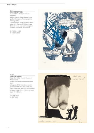 | 92
Prints  Multiples
3725*
RICHARD PETTIBON
(Tucson 1957 - lives and works in
New York)
We are drawn in vowel by vowel into a
gradual absorption of a unique poetic
message. 1992.
Colour aquatint. 34/80. Signed in pencil
lower right: Raymond Pettibon. Image
39.5 x 32 cm on Arches on wove paper
(with the watermark) 66 x 50.5 cm.
CHF 1 200 / 1 600
(€ 1 000 / 1 330)
3726*
MARLENE DUMAS
(Cape Town 1953 - lives and works in
Amsterdam)
Schets voor een monument van vrede.
1993.
Lithograph. 8/60. Signed and dated in
pencil lower left: M Dumas 1993, also
titled upper right: Sketch for a monument
of peace. Image 17.5 x 15.2 cm on wove
paper 22 x 20.3 cm.
CHF 500 / 600
(€ 420 / 500)
 