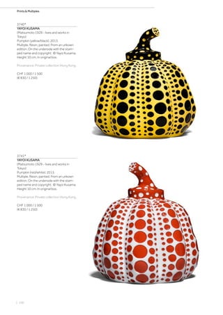| 100
Prints  Multiples
3740*
YAYOI KUSAMA
(Matsumoto 1929 - lives and works in
Tokyo)
Pumpkin (yellow/black). 2013.
Multiple. Resin, painted. From an unkown
edition. On the underside with the stam-
ped name and copyright: © Yayoi Kusama.
Height 10 cm. In original box.
Provenance: Private collection Hong Kong.
CHF 1 000 / 1 500
(€ 830 / 1 250)
3741*
YAYOI KUSAMA
(Matsumoto 1929 - lives and works in
Tokyo)
Pumpkin (red/white). 2013.
Multiple. Resin, painted. From an unkown
edition. On the underside with the stam-
ped name and copyright: © Yayoi Kusama.
Height 10 cm. In original box.
Provenance: Private collection Hong Kong.
CHF 1 000 / 1 500
(€ 830 / 1 250)
 