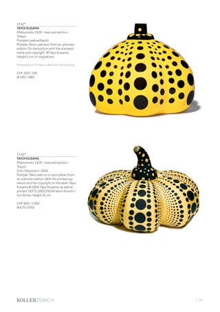 | 101
3742*
YAYOI KUSAMA
(Matsumoto 1929 - lives and works in
Tokyo)
Pumpkin (yellow/black).
Multiple. Resin, painted. From an unknown
edition. On the bottom with the stamped
name and copyright: © Yayoi Kusama.
Height 5 cm. In original box.
Provenance: Private collection Hong Kong.
CHF 500 / 700
(€ 420 / 580)
3743*
YAYOI KUSAMA
(Matsumoto 1929 - lives and works in
Tokyo)
Dots Obsession. 2004.
Multiple. Silkscreen on a nylon pillow. From
an unknown edition. With the printed sig-
nature and the copyright on the label: Yayoi
Kusama © 2004 Yayoi Kusama, as well as
printed: DOTS OBSESSION lamm fromm /
Sun Arrow. Height 35 cm.
CHF 800 / 1 000
(€ 670 / 830)
 