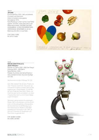 | 43
3657*
JIM DINE
(Cincinnati/Ohio 1935 - lebt und arbeitet
in London und Vermont)
Carton d’invitation de la galerie
Sonnabend. 1970.
Farboffsetdruck. Unten rechts in der Platte
signiert: Jim Dine, sowie oben links in der
Platte beschrieben: JIM DINE GALERIE
SONNABEND, 12 RUE MAZARINE PARIS
VERNISSAGE, NOVEMBRE 24. 6h-9h.
Blattmass 30 x 40,1 cm auf Vélin.
CHF 2 000 / 3 000
(€ 1 670 / 2 500)
3658
NIKI DE SAINT PHALLE 
JEAN TINGUELY
(Neuilly-sur-Seine 1930 - 2002 San Diego)
(Fribourg 1925 - 1991 Bern)
Nana Machine. 1976.
Multiple. Kunstharz, bemalt auf Eisenso-
ckel und Elektromotor. Aus einer Auflage
von 150.
Werkverzeichnis: Bischofberger, Nr. 535.
Seit 1960 arbeiten Niki de Saint Phalle und
Jean Tinguely zusammen. Die ersten ge-
meinsamen Projekte in dieser Zeit sind die
sogenannten „Assemblages“, für die Niki
de Saint Phalle die Materialien, Papier und
Draht bemalt, formt und beklebt, und Jean
Tinguely diese dann zu einer Assemblage
zusammensetzt.
Die ersten gemeinsamen Ausstellungen
finden 1961 in Amsterdam und Stockholm
statt und die erste grössere Kooperation
des Künstlerduos ist die Beteiligung an
dem französischen Pavillon in der Welt-
ausstellung in Montreal im Jahr 1967, in
dem ein Ensemble von Skulpturen und
Maschinen vorgestellt wird.
CHF 18 000 / 24 000
(€ 15 000 / 20 000)
 