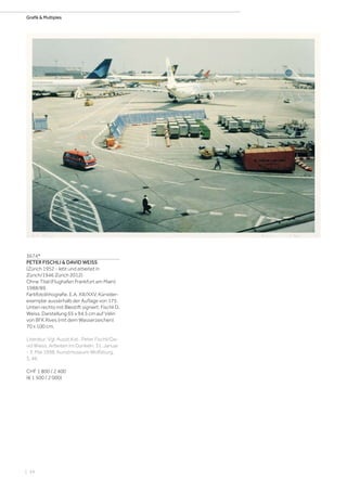 | 54
Grafik  Multiples
3674*
PETER FISCHLI  DAVID WEISS
(Zürich 1952 - lebt und arbeitet in
Zürich/1946 Zürich 2012)
Ohne Titel (Flughafen Frankfurt am Main).
1988/89.
Farbfotolithografie. E.A. XIII/XXV, Künstler-
exemplar ausserhalb der Auflage von 175.
Unten rechts mit Bleistift signiert: Fischli D.
Weiss. Darstellung 65 x 94,5 cm auf Vélin
von BFK Rives (mit dem Wasserzeichen)
70 x 100 cm.
Literatur: Vgl. Ausst.Kat.: Peter Fischli/Da-
vid Weiss. Arbeiten im Dunkeln, 31. Januar
- 3. Mai 1998, Kunstmuseum Wolfsburg,
S. 46.
CHF 1 800 / 2 400
(€ 1 500 / 2 000)
 