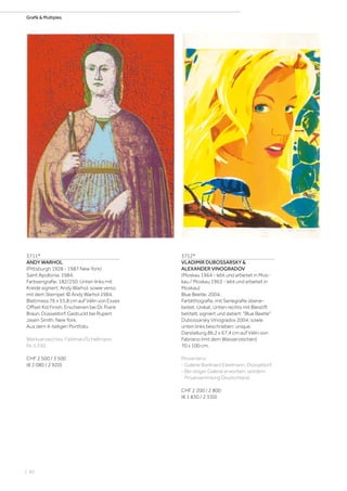 | 82
Grafik  Multiples
3711*
ANDY WARHOL
(Pittsburgh 1928 - 1987 New York)
Saint Apollonia. 1984.
Farbserigrafie. 182/250. Unten links mit
Kreide signiert: Andy Warhol, sowie verso
mit dem Stempel: © Andy Warhol 1984.
Blattmass 76 x 55,8 cm auf Vélin von Essex
Offset Kid Finish. Erschienen bei Dr. Frank
Braun, Düsseldorf. Gedruckt bei Rupert
Jasen Smith, New York.
Aus dem 4-teiligen Portfolio.
Werkverzeichnis: Feldman/Schellmann,
Nr. II.330.
CHF 2 500 / 3 500
(€ 2 080 / 2 920)
3712*
VLADIMIR DUBOSSARSKY 
ALEXANDER VINOGRADOV
(Moskau 1964 - lebt und arbeitet in Mos-
kau / Moskau 1963 - lebt und arbeitet in
Moskau)
Blue Beetle. 2004.
Farblithografie, mit Seriegrafie überar-
beitet. Unikat. Unten rechts mit Bleistift
betitelt, signiert und datiert: Blue Beetle
Dubossarsky Vinogradov 2004, sowie
unten links beschrieben: unique.
Darstellung 86,2 x 67,4 cm auf Vélin von
Fabriano (mit dem Wasserzeichen)
70 x 100 cm.
Provenienz:
- Galerie Burkhard Eikelmann, Düsseldorf.
- Bei obiger Galerie erworben, seitdem
Privatsammlung Deutschland.
CHF 2 200 / 2 800
(€ 1 830 / 2 330)
 