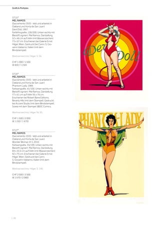 | 86
Grafik  Multiples
3715*
MEL RAMOS
(Sacramento 1935 - lebt und arbeitet in
Oakland und Horta de San Juan)
Devil Doll. 1997.
Farblithografie. 136/200. Unten rechts mit
Bleistift signiert: Mel Ramos. Darstellung
52 x 46 cm auf Vélin (mit Wasserzeichen)
73 x 57 cm. Erschienen bei Galerie Ernst
Hilger, Wien. Gedruckt bei Carini, S. Gio-
vanni Valdarno, Italien (mit dem
Blindstempel).
Werkverzeichnis: Hilger, S. 56.
CHF 1 000 / 1 500
(€ 830 / 1 250)
3716*
MEL RAMOS
(Sacramento 1935 - lebt und arbeitet in
Oakland und Horta de San Juan)
Phantom Lady. 1989.
Farbserigrafie. 41/100. Unten rechts mit
Bleistift signiert: Mel Ramos. Darstellung
77 x 61 cm auf Vélin 95 x 76 cm.
Erschienen bei Robert Bane Editions,
Beverly Hills (mit dem Stempel). Gedruckt
bei Accent Studio (mit dem Blindstempel).
Sowie mit dem Stempel: @DC Comics.
Werkverzeichnis: Hilger, Nr. 95.
CHF 1 500 / 2 000
(€ 1 250 / 1 670)
3717*
MEL RAMOS
(Sacramento 1935 - lebt und arbeitet in
Oakland und Horta de San Juan)
Wonder Woman # 3. 2010.
Farbserigrafie. 35/199. Unten rechts mit
Bleistift signiert: Mel Ramos. Darstellung
69 x 55,5 cm auf Vélin (mit Wasserzeichen)
92 x 75 cm. Erschienen bei Galerie Ernst
Hilger, Wien. Gedruckt bei Carini,
S. Giovanni Valdarno, Italien (mit dem
Blindstempel).
Werkverzeichnis: Hilger, S. 140.
CHF 2 000 / 2 500
(€ 1 670 / 2 080)
 