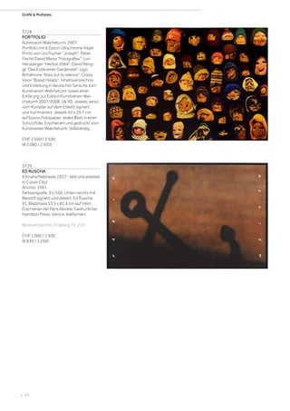 | 94
Grafik  Multiples
3728
PORTFOLIO
Kunstraum Walcheturm. 2007.
Portfolio mit 6 Epson Ultachrome Inkjet
Prints von Urs Fischer Joseph, Peter
Fischli/David Weiss Fotografias, Lori
Hersberger Herbst 2064, David Reng-
gli Das Ende einer Garderobe, Ugo
Rondinone lines out to silence, Costa
Vece Bread Heads, Inhaltsverzeichnis
und Einleitung in deutscher Sprache zum
Kunstverein Walcheturm sowie einer
Erklärung zur Edition Kunstverein Wal-
cheturm 2007/2008. 16/40. Jeweils verso
vom Künstler auf dem Etikett signiert
und nummeriert. Jeweils 42 x 29,7 cm
auf Epson Fotopapier. Jedes Blatt in einer
Schutzfolie. Erschienen und gedruckt vom
Kunstverein Walcheturm. Vollständig.
CHF 2 500 / 3 500
(€ 2 080 / 2 920)
3729
ED RUSCHA
(Omaha/Nebraska 1937 - lebt und arbeitet
in Culver City)
Anchor. 1991.
Farbserigrafie. 61/100. Unten rechts mit
Bleistift signiert und datiert: Ed Ruscha
91. Blattmass 53,5 x 81,4 cm auf Vélin.
Erschienen bei Paris Review. Gedruckt bei
Hamilton Press, Venice, Kalifornien.
Werkverzeichnis: Engberg, Nr. 213.
CHF 1 000 / 1 500
(€ 830 / 1 250)
 