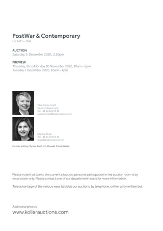 Further editing: Teresa Ranft, Els Oswald, Fiona Seidler
PostWar  Contemporary
Lot 3401 – 3506
AUCTION
Saturday, 5. December 2020, 2:30pm
PREVIEW
Thursday, 26 to Monday 30 November 2020, 10am – 6pm
Tuesday 1 December 2020, 10am – 4pm
Silke Stahlschmidt
Head of department
Tel. +41 44 445 63 42
stahlschmidt@kollerauktionen.ch
Clarisse Doge
Tel. +41 44 445 63 46
doge@kollerauktionen.ch
Additional photos:
www.kollerauctions.com
Please note that due to the current situation, personal participation in the auction room is by
reservation only. Please contact one of our department heads for more information.
Take advantage of the various ways to bid at our auctions: by telephone, online, or by written bid.
 