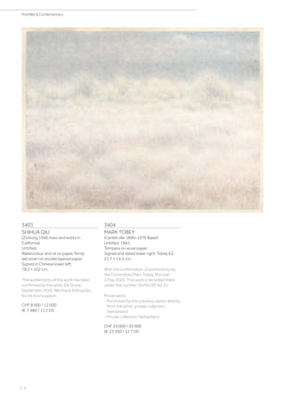 3403
SHIHUA QIU
(Zizhong 1940-lives and works in
California)
Untitled.
Watercolour and oil on paper, firmly
laid down on double layered paper.
Signed in Chinese lower left.
78.5 × 102 cm.
The authenticity of this work has been
confirmed by the artist, Elk Grove,
September 2020. We thank Shihua Qiu
for his kind support.
CHF 8 000 / 12 000
(€ 7 480 / 11 210)
3404
MARK TOBEY
(Centerville 1890–1976 Basel)
Untitled. 1962.
Tempera on wove paper.
Signed and dated lower right: Tobey 62.
21.7 × 14.5 cm.
With the confirmation of authenticity by
the Committee Mark Tobey, Münster,
5 May 2020. This work is recorded there
under the number: 05/05/20-62.21.
Provenance:
- Purchased by the previous owner directly
from the artist, private collection
Switzerland.
- Private collection Switzerland.
CHF 25 000 / 35 000
(€ 23 360 / 32 710)
| 6
PostWar  Contemporary
 