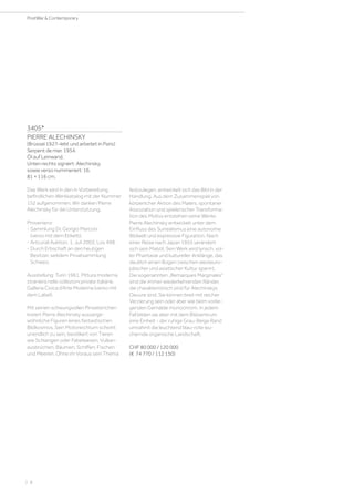 3405*
PIERRE ALECHINSKY
(Brüssel 1927–lebt und arbeitet in Paris)
Serpent de mer. 1954.
Öl auf Leinwand.
Unten rechts signiert: Alechinsky,
sowie verso nummeriert: 16.
81 × 116 cm.
Das Werk wird in den in Vorbereitung
befindlichen Werkkatalog mit der Nummer
152 aufgenommen. Wir danken Pierre
Alechinsky für dei Unterstützung.
Provenienz:
- Sammlung Dr. Giorgio Marconi
(verso mit dem Etikett).
- Artcurial Auktion, 1. Juli2003, Los 498.
- Durch Erbschaft an den heutigen
Besitzer, seitdem Privatsammlung
Schweiz.
Ausstellung: Turin 1961, Pittura moderna
straniera nelle collezioni private italiane.
Galleria Civica d‘Arte Moderna (verso mit
dem Label).
Mit seinen schwungvollen Pinselstrichen
kreiert Pierre Alechinsky ausserge-
wöhnliche Figuren eines fantastischen
Bildkosmos. Sein Motivreichtum scheint
unendlich zu sein, bevölkert von Tieren
wie Schlangen oder Fabelwesen, Vulkan-
ausbrüchen, Bäumen, Schiffen, Fischen
und Meeren. Ohne im Voraus sein Thema
festzulegen, entwickelt sich das Bild in der
Handlung. Aus dem Zusammenspiel von
körperlicher Aktion des Malers, spontaner
Assoziation und spielerischer Transforma-
tion des Motivs entstehen seine Werke.
Pierre Alechinsky entwickelt unter dem
Einfluss des Surrealismus eine autonome
Bildwelt und expressive Figuration. Nach
einer Reise nach Japan 1955 verändert
sich sein Malstil. Sein Werk wird lyrisch, vol-
ler Phantasie und kultureller Anklänge, das
deutlich einen Bogen zwischen westeuro-
päischer und asiatischer Kultur spannt.
Die sogenannten „Remarques Marginales“
sind die immer wiederkehrenden Ränder,
die charakteristisch sind für Alechinskys
Oeuvre sind. Sie können breit mit reicher
Verzierung sein oder aber wie beim vorlie-
genden Gemälde monochrom. In jedem
Fall bilden sie aber mit dem Bildzentrum
eine Einheit - der ruhige Grau-Beige Rand
umrahmt die leuchtend blau-rote wu-
chernde organische Landschaft.
CHF 80 000 / 120 000
(€ 74 770 / 112 150)
| 8
PostWar  Contemporary
 