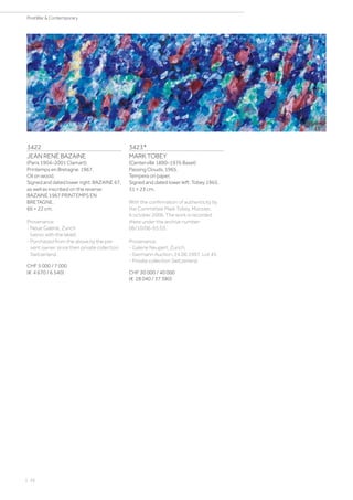 3422
JEAN RENÉ BAZAINE
(Paris 1904–2001 Clamart)
Printemps en Bretagne. 1967.
Oil on wood.
Signed and dated lower right: BAZAINE 67,
as well as inscribed on the reverse:
BAZAINE 1967 PRINTEMPS EN
BRETAGNE.
66 × 22 cm.
Provenance:
- Neue Galerie, Zurich
(verso with the label).
- Purchased from the above by the pre-
sent owner, since then private collection
Switzerland.
CHF 5 000 / 7 000
(€ 4 670 / 6 540)
3423*
MARK TOBEY
(Centerville 1890–1976 Basel)
Passing Clouds. 1965.
Tempera on paper.
Signed and dated lower left: Tobey 1965.
31 × 23 cm.
With the confirmation of authenticity by
the Committee Mark Tobey, Münster,
6 october 2006. The work is recorded
there under the archive number:
06/10/06-65.03.
Provenance:
- Galerie Neupert, Zurich.
- Germann Auction, 24.06.1997, Lot 45.
- Private collection Switzerland.
CHF 30 000 / 40 000
(€ 28 040 / 37 380)
| 26
PostWar  Contemporary
 