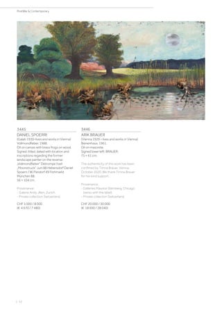 3445
DANIEL SPOERRI
(Galati 1930–lives and works in Vienna)
Vollmondfieber. 1988.
Oil on canvas with brass frogs on wood.
Signed, titled, dated with location and
inscriptions regarding the former
landscape painter on the reverse:
„Vollmondfieber“ Détrompe l‘oeil
„Moonstruck“ Juni 88 Hebersdorf Daniel
Spoerri / W. Pandorf 49 Flohmarkt
München 88.
56 × 104 cm.
Provenance:
- Galerie Andy Jllien, Zurich.
- Private collection Switzerland.
CHF 5 000 / 8 000
(€ 4 670 / 7 480)
3446
ARIK BRAUER
(Vienna 1929 – lives and works in Vienna)
Bienenhaus. 1961.
Oil on masonite.
Signed lower left: BRAUER.
71 × 61 cm.
The authenticity of this work has been
confimed by Timna Brauer, Vienna,
October 2020. We thank Timna Brauer
for her kind support.
Provenance:
- Galleries Maurice Sternberg, Chicago
(verso with the label).
- Private collection Switzerland.
CHF 20 000 / 30 000
(€ 18 690 / 28 040)
| 52
PostWar  Contemporary
 