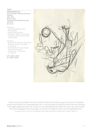 3454*
GEORG BASELITZ
(Deutschbaselitz 1938–lives and works in
Salzburg)
Adler. 1979.
Pencil on paper.
Monogrammed and dated lower right:
6.III.79 G.B.
86 × 61 cm.
Provenance:
- Galerie Neuendorf/Buchmann,
Frankfurt/Basel.
- Galerie Fahnemann, Berlin.
- Purchased in 1988 from the above by
the present owner, since then private
collection Berlin.
Exhibitions:
- Basel 1987, Georg Baselitz. Adler. Galerie
Buchmann, 1st June - 1st August,
no. 70 (with ill.).
- Frankfurt/Main 1987, Georg Baselitz.
Adler. Galerie Neuendorf,
10 September - 10 November,
no. 70 (with ill.).
CHF 14 000 / 18 000
(€ 13 080 / 16 820)
“After many mutual battles, the artist and the motif look each other square in the eye. In friendship
and enmity, they form an inseparable pair, who, in a short pause for reflection after more than 20 years
of struggle, weigh each other up: it seems it is not yet decided who will be the victor. On one occasion
the artist subjugates the unruly eagle, on another, the eagle triumphs over the defeated artist.”
(Günther Gercken, in: Exh. Cat: Georg Baselitz, Adler. Galerie Neuendorf und Buchmann, Frankfurt 1988, p. 5)
| 59
 
