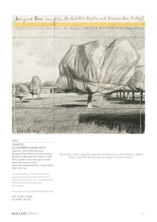 3457
CHRISTO
(VLADIMIROV JAVACHEFF)
(Gabrovo 1935–2020 New York)
Wrapped Trees (Project for the Fondation
Beyeler and Berower Park, Riehen). 1998.
Pencil, pastel, crayon and tape on wove
paper, laid down on wood.
Signed and dated lower left: Christo 1998.
35.2 × 38.7 cm.
The authenticity of this work has been
confirmed by the Achives Christo and
Jeanne-Claude, New York, July 16th 2020.
We thank the archives for their
kind support.
Provenance: Private collection Switzerland.
CHF 30 000 / 50 000
(€ 28 040 / 46 730)
“Beautiful, time-specific objects of enormous dimensions, adap-
ted to specific landscape or urban environments.”
| 61
 